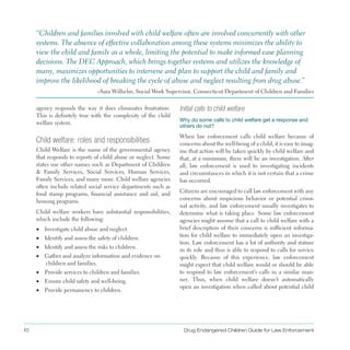 10 Drug Endangered Children Guide for Law Enforcement
agency responds the way it does eliminates frustration .
This is definitely true with the complexity of the child
welfare system .
“Children and families involved with child welfare often are involved concurrently with other
systems . The absence of effective collaboration among these systems minimizes the ability to
view the child and family as a whole, limiting the potential to make informed case planning
decisions . The DEC Approach, which brings together systems and utilizes the knowledge of
many, maximizes opportunities to intervene and plan to support the child and family and
improve the likelihood of breaking the cycle of abuse and neglect resulting from drug abuse .”
–Sara Wilhelm, Social Work Supervisor, Connecticut Department of Children and Families
Child welfare: roles and responsibilities
Child Welfare is the name of the governmental agency
that responds to reports of child abuse or neglect . Some
states use other names such as Department of Children
& Family Services, Social Services, Human Services,
Family Services, and many more . Child welfare agencies
often include related social service departments such as
food stamp programs, financial assistance and aid, and
housing programs .
Child welfare workers have substantial responsibilities,
which include the following:
•	 Investigate child abuse and neglect .
•	 Identify and assess the safety of children .
•	 Identify and assess the risks to children .
•	 Gather and analyze information and evidence on
children and families .
•	 Provide services to children and families .
•	 Ensure child safety and well-being .
•	 Provide permanency to children .
Initial calls to child welfare
Why do some calls to child welfare get a response and
others do not?
When law enforcement calls child welfare because of
concerns about the well-being of a child, it is easy to imag­
ine that action will be taken quickly by child welfare and
that, at a minimum, there will be an investigation . After
all, law enforcement is used to investigating incidents
and circumstances in which it is not certain that a crime
has occurred .
Citizens are encouraged to call law enforcement with any
concerns about suspicious behavior or potential crimi­
nal activity, and law enforcement usually investigates to
determine what is taking place . Some law enforcement
agencies might assume that a call to child welfare with a
brief description of their concerns is sufficient informa­
tion for child welfare to immediately open an investiga­
tion . Law enforcement has a lot of authority and stature
in its role and thus is able to respond to calls for service
quickly . Because of this experience, law enforcement
might expect that child welfare would or should be able
to respond to law enforcement’s calls in a similar man­
ner . Thus, when child welfare doesn’t automatically
open an investigation when called about potential child
 