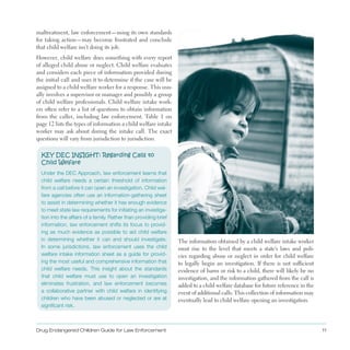 Drug Endangered Children Guide for Law Enforcement 11
maltreatment, law enforcement—using its own standards
for taking action—may become frustrated and conclude
that child welfare isn’t doing its job .
However, child welfare does something with every report
of alleged child abuse or neglect . Child welfare evaluates
and considers each piece of information provided during
the initial call and uses it to determine if the case will be
assigned to a child welfare worker for a response . This usu­
ally involves a supervisor or manager and possibly a group
of child welfare professionals . Child welfare intake work­
ers often refer to a list of questions to obtain information
from the caller, including law enforcement . Table 1 on
page 12 lists the types of information a child welfare intake
worker may ask about during the intake call . The exact
questions will vary from jurisdiction to jurisdiction .
KEY DEC INSIGHT: Regarding Calls to 

Child Welfare

Under the DEC Approach, law enforcement learns that
child welfare needs a certain threshold of information
from a call before it can open an investigation. Child wel­
fare agencies often use an information-gathering sheet
to assist in determining whether it has enough evidence
to meet state law requirements for initiating an investiga­
tion into the affairs of a family. Rather than providing brief
information, law enforcement shifts its focus to provid­
ing as much evidence as possible to aid child welfare
in determining whether it can and should investigate.
In some jurisdictions, law enforcement uses the child
welfare intake information sheet as a guide for provid­
ing the most useful and comprehensive information that
child welfare needs. This insight about the standards
that child welfare must use to open an investigation
eliminates frustration, and law enforcement becomes
a collaborative partner with child welfare in identifying
children who have been abused or neglected or are at
significant risk.
The information obtained by a child welfare intake worker
must rise to the level that meets a state’s laws and poli­
cies regarding abuse or neglect in order for child welfare
to legally begin an investigation . If there is not sufficient
evidence of harm or risk to a child, there will likely be no
investigation, and the information gathered from the call is
added to a child welfare database for future reference in the
event of additional calls . This collection of information may
eventually lead to child welfare opening an investigation .
 