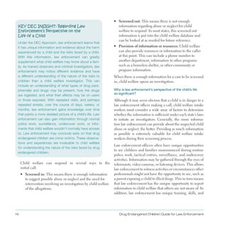 KEY DEC INSIGHT: Regarding Law 

Enforcement’s Perspective on the 

Life of a Child

Under the DEC Approach, law enforcement learns that

it has unique information and evidence about the harm

experienced by a child and the risks faced by a child.

With this information, law enforcement can greatly

supplement what child welfare may know about a fam­
ily. As trained observers and criminal investigators, law

enforcement may notice different evidence and have

a different understanding of the nature of the risks to

children than a child welfare investigator. This can

include an understanding of what types of drug para­
phernalia and drugs may be present, how the drugs

are ingested, and what their effects may be on users

or those exposed. With repeated visits, and perhaps

repeated arrests, over the course of days, weeks, or

months, law enforcement gains knowledge over time

that paints a more detailed picture of a child’s life. Law

enforcement can also gain information through normal

police work, surveillance, undercover work, or infor­
mants that child welfare wouldn’t normally have access

to. Law enforcement may conclude early on that drug

endangered children are crime victims. These observa­
tions and experiences are invaluable to child welfare

for understanding the nature of the risks faced by drug

endangered children.

Child welfare can respond in several ways to the
initial call:
•	 Screened in: This means there is enough information
to suggest possible abuse or neglect and the need for
intervention involving an investigation by child welfare
of the allegations .
•	 Screened out: This means there is not enough
information regarding abuse or neglect for child
welfare to respond . In most states, this screened out
information is put into the child welfare database and
can be looked at as needed for future reference .
•	 Provision of information or resources: Child welfare
can also provide resources or information to the caller
at this point . This can include a phone number to
another department, information to other programs
such as a homeless shelter, or other community or
program information .
When there is enough information for a case to be screened
in, child welfare opens an investigation .
Why is law enforcement’s perspective of the child’s life
so significant?
Although it may seem obvious that a child is in danger to a
law enforcement officer making a call, child welfare intake
workers must consider a wide array of factors to determine
whether the information is sufficient under each state’s laws
to initiate an investigation . Generally, the more informa­
tion law enforcement can provide about the suspected child
abuse or neglect, the better . Providing as much information
as possible is extremely valuable for child welfare intake
workers during their screening process .
Law enforcement officers often have unique opportunities
to see children and families unannounced during routine
police work, tactical entries, surveillance, and undercover
activities . Information may be gathered through the eyes of
informants, video cameras, or listening devices . This allows
law enforcement to witness activities or circumstances other
professionals might not have the opportunity to see, such as
a parent exposing a child to illicit drugs . This in turn means
that law enforcement has the unique opportunity to report
information to child welfare that others are not aware of . In
addition, law enforcement has unique training, skills, and
Drug Endangered Children Guide for Law Enforcement14
 