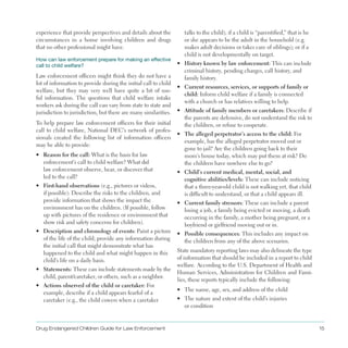experience that provide perspectives and details about the
circumstances in a home involving children and drugs
that no other professional might have .
How can law enforcement prepare for making an effective
call to child welfare?
Law enforcement officers might think they do not have a
lot of information to provide during the initial call to child
welfare, but they may very well have quite a bit of use­
ful information . The questions that child welfare intake
workers ask during the call can vary from state to state and
jurisdiction to jurisdiction, but there are many similarities .
To help prepare law enforcement officers for their initial
call to child welfare, National DEC’s network of profes­
sionals created the following list of information officers
may be able to provide:
•	 Reason for the call: What is the basis for law
enforcement’s call to child welfare? What did
law enforcement observe, hear, or discover that
led to the call?
•	 First-hand observations (e .g ., pictures or videos,
if possible): Describe the risks to the children, and
provide information that shows the impact the
environment has on the children . (If possible, follow
up with pictures of the residence or environment that
show risk and safety concerns for children) .
•	 Description and chronology of events: Paint a picture
of the life of the child; provide any information during
the initial call that might demonstrate what has
happened to the child and what might happen in this
child’s life on a daily basis .
•	 Statements: These can include statements made by the
child, parent/caretaker, or others, such as a neighbor .
•	 Actions observed of the child or caretaker: For
example, describe if a child appears fearful of a
caretaker (e .g ., the child cowers when a caretaker
talks to the child); if a child is “parentified,” that is he
or she appears to be the adult in the household (e .g .
makes adult decisions or takes care of siblings); or if a
child is not developmentally on target .
•	 History known by law enforcement: This can include
criminal history, pending charges, call history, and
family history .
•	 Current resources, services, or supports of family or
child: Inform child welfare if a family is connected
with a church or has relatives willing to help .
•	 Attitude of family members or caretakers: Describe if
the parents are defensive, do not understand the risk to
the children, or refuse to cooperate .
•	 The alleged perpetrator’s access to the child: For
example, has the alleged perpetrator moved out or
gone to jail? Are the children going back to their
mom’s house today, which may put them at risk? Do
the children have nowhere else to go?
•	 Child’s current medical, mental, social, and
cognitive abilities/levels: These can include noticing
that a three-year-old child is not walking yet, that child
is difficult to understand, or that a child appears ill .
•	 Current family stressors: These can include a parent
losing a job, a family being evicted or moving, a death
occurring in the family, a mother being pregnant, or a
boyfriend or girlfriend moving out or in .
•	 Possible consequences: This includes any impact on
the children from any of the above scenarios .
State mandatory reporting laws may also delineate the type
of information that should be included in a report to child
welfare . According to the U .S . Department of Health and
Human Services, Administration for Children and Fami­
lies, these reports typically include the following:
•	 The name, age, sex, and address of the child
•	 The nature and extent of the child’s injuries
or condition
Drug Endangered Children Guide for Law Enforcement 15
 