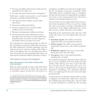 16 Drug Endangered Children Guide for Law Enforcement
•	 The name and address of the parent or other person(s)
responsible for the child’s care
•	 Any other information relevant to the investigation12
Furthermore, reporters must provide as much detailed
information as possible about the following:
•	 The child, the child’s condition, and the child’s
whereabouts
•	 The parents and their whereabouts
•	 The person alleged to have caused the child’s
condition and his or her location
•	 The family, including other children in the home
•	 The type and nature of the maltreatment, such as
the length of time it has been occurring, whether the
maltreatment has increased in severity or frequency,
and whether objects or weapons were used13
The information law enforcement provides to child wel­
fare can help paint a picture for child welfare about poten­
tial child maltreatment . Detailed information from law
enforcement may be critical in enabling child welfare to
open an investigation . The more information law enforce­
ment can provide, the better equipped child welfare is to
make decisions about the children and families involved .
12. Jill Goldman, Marsha K. Salus, Deborah Wolcott, and Kristie Y. Kennedy, “Chapter
Nine: What Does the Child Protection Process Look Like?” in A Coordinated Response to
Child Abuse and Neglect: The Foundation for Practice (Washington, DC: U.S. Department
of Health and Human Services, 2003), https://www.childwelfare.gov/pubs/usermanuals/
foundation/foundationi.cfm.
13. Ibid.
Child welfare time frames and investigations
Why is the response to some calls immediate while
others take days?
When law enforcement officers make a call to child welfare
about potential child abuse or neglect, they may expect
an immediate response and that every call results in an
investigation . In addition, law enforcement might assume
that the investigation commences immediately . When
child welfare doesn’t immediately begin an investigation
and when the time frames for completing the investigation
aren’t clear or aren’t communicated to law enforcement,
frustration and misunderstanding can occur .
The time frame to see the alleged child victim can be any­
where from immediate to 24 hours to up to five working
days (and in some states even longer), depending on the
circumstances of the alleged maltreatment, the current
safety concerns, and the risk of harm to the children .
Depending on the requirements under state laws, child
welfare time frames to see the alleged child victims may
include:
•	 Immediate response: The child is in imminent
danger/risk of harm or has already been harmed .
•	 24-hour response: The child is not in imminent
danger/risk of serious harm, or the child is at moderate
risk .
•	 Multiple-day response: There are no current safety
threats; there is low risk to the child .
•	 No response: There is not enough information
regarding abuse or neglect .
This method of triaging the information allows child wel­
fare to send an investigator to the most at-risk and unsafe
children while allowing more time to deal with other
lower risk calls . For law enforcement, this can be com­
pared to calls coming into dispatch that are triaged and
responded to depending on the information provided .
Those cases appearing to be the most serious and urgent
get attention first .
A similar process may take place during undercover drug
investigations; law enforcement might receive numerous
tips of illegal drug activity taking place, and each called
is screened and placed on a priority list . The screening
 
