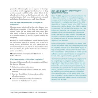 process for determining the type of response to these tips
can include identifying proper jurisdiction, type of drug
activity reported, credibility of the caller, details of the
alleged activity, history at that location, and other calls
about that location . Each piece of information is evaluated
and is factored into the decisions made about the case .
How long does child welfare have to complete its
investigation?
The short answer is that child welfare often does not have
a lot of time to complete a child abuse and neglect inves­
tigation . Again, law and policy guide time frames . The
time frames to close an investigation vary from 30 days
to six months or more, all of which depends on state law
and policy .
Knowing the time frames for their jurisdictions will guide
law enforcement agencies in assisting child welfare in a
timely manner . Remember, the more information law
enforcement agencies can provide to child welfare within
their time frames, the greater the likelihood of better out­
comes for children .
More information = more informed decisions =
better outcomes.
What happens during a child welfare investigation?
During a child abuse and neglect investigation, child wel­
fare does the following:
•	 Gather information and evidence
•	 Talk to and interview collateral contacts and family
members
•	 Interview the children, their caretakers, and the
alleged perpetrators
•	 Assess the information and evidence to make
decisions on the best course of action
KEY DEC INSIGHT: Regarding Child
Welfare Time Frames
Under the DEC Approach, law enforcement learns that
if child welfare “screens in” a case for investigation,
there are certain time frames that guide when child wel­
fare initiates the investigation and visits with the child,
depending on the level of danger to the child. The more
serious or imminent the danger to the child, the quicker
the response. This is similar to the decisions that a law
enforcement dispatcher has to make in deciding how
quickly an officer must be dispatched to a potential
crime scene or public safety incident. This makes the
information provided to child welfare all the more criti­
cal, so they can make an accurate assessment of the
urgency of their response.
Once an investigation is initiated by child welfare, there
are also time frames within which the investigation must
be completed. This can be as short as thirty days or as
long as many months. This is somewhat similar to the
time frames that law enforcement must meet to provide
sufficient evidence in a criminal case for a suspect to
be held or the requirements for a speedy trial.
The time frames for both initiating an investigation and
for completing an investigation vary from jurisdiction
to jurisdiction, depending on state and local laws and
policies. But when law enforcement understands the
process and time constraints of its local child welfare
agency, frustration is reduced. Law enforcement can
be helpful by providing their reports to child welfare
and sharing information to child welfare within those
time constraints. This partnership in sharing information
ultimately benefits the children because more informed
decisions can be made.
Drug Endangered Children Guide for Law Enforcement 17
 