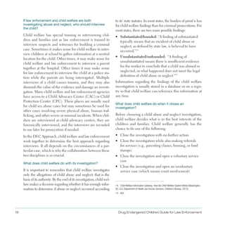 If law enforcement and child welfare are both
investigating abuse and neglect, who should interview
the child?
Child welfare has special training in interviewing chil­
dren and families just as law enforcement is trained to
interview suspects and witnesses for building a criminal
case . Sometimes it makes sense for child welfare to inter­
view children at school to gather information at a neutral
location for the child . Other times, it may make sense for
child welfare and law enforcement to interview a parent
together at the hospital . Other times it may make sense
for law enforcement to interview the child at a police sta­
tion while the parents are being interrogated . Multiple
interviews of a child causes trauma, and they may also
diminish the value of the evidence and damage an investi­
gation . Many child welfare and law enforcement agencies
have access to a Child Advocacy Center (CAC) or Child
Protection Center (CPC) . These places are usually used
for child sex abuse cases but may sometimes be used for
other cases involving severe physical abuse, human traf­
ficking, and other severe or unusual incidents . When chil­
dren are interviewed at child advocacy centers, they are
forensically interviewed, and the interviews are recorded
to use later for prosecution if needed .
In the DEC Approach, child welfare and law enforcement
work together to determine the best approach regarding
interviews . It all depends on the circumstances of a par­
ticular case, which is why the collaboration between these
two disciplines is so crucial .
What does child welfare do with its investigation?
It is important to remember that child welfare investigates
only the allegations of child abuse and neglect; that is the
basis of its authority . By the end of its investigation, child wel­
fare makes a decision regarding whether it has enough infor­
mation to determine if abuse or neglect occurred according
to its’ state statutes . In most states, the burden of proof is less
for child welfare findings than for criminal prosecutions . For
most states, there are two main possible findings:
•	 Substantiated/founded: “A finding of substantiated
typically means that an incident of child abuse or
neglect, as defined by state law, is believed to have
occurred .”14
•	 Unsubstantiated/unfounded: “A finding of
unsubstantiated means there is insufficient evidence
for the worker to conclude that a child was abused or
neglected, or what happened does not meet the legal
definition of child abuse or neglect .”15
Information regarding the findings of the child welfare
investigation is usually stored in a database or on a regis­
try so that child welfare can reference this information at
any time .
What does child welfare do when it closes an
investigation?
Before closuring a child abuse and neglect investigation,
child welfare decides what is in the best interests of the
children and families . Child welfare generally has the
choice to do one of the following:
•	 Close the investigation with no further action
•	 Close the investigation while also making referrals
for services (e .g ., parenting classes, housing, or food
stamps)
•	 Close the investigation and open a voluntary service
case
•	 Close the investigation and open an involuntary
service case (which means court involvement)
14. Child Welfare Information Gateway, How the Child Welfare System Works (Washington,
DC: U.S. Department of Health and Human Services, Children’s Bureau, 2013).
15. Ibid.
Drug Endangered Children Guide for Law Enforcement18
 