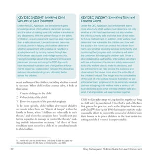 KEY DEC INSIGHT: Notifying Child 

Welfare for Safe Placement

Under the DEC Approach, law enforcement gains
knowledge about child welfare’s placement process
and the value of making sure child welfare is involved in
any placements. With the primary focus on the safety
of children, a quick placement becomes less important
than a safe placement. Law enforcement becomes
a critical partner in helping child welfare determine
whether a placement with a relative or neighbor is
a safe placement by running names through law
enforcement data bases and intelligence records.
Having knowledge about child welfare’s removal and
placement process and using the DEC Approach
have decreased frustration and changed law enforce­
ment’s response. Collaboration between the disciplines
reduces misunderstandings and ultimately better
serves the children.
needs and issues of the children, including whether removal
is necessary . When child welfare assesses safety, it looks at
three areas:
1 . Threats of danger to the child
2 . Vulnerability of the child
3 . Protective capacity of the parents/caregivers
To be more specific, child welfare determines children
are unsafe when there are “threats of danger” within the
family or home, when “children are vulnerable to such
threats,” and when the caregivers have “insufficient pro­
tective capacities to manage or control the threats,” mak­
ing outside intervention necessary .17
All three of these
conditions must occur for a child to be considered unsafe
to child welfare .
17. Therese Roe Lund and Jennifer Renne, Child Safety: A Guide for Judges and
Attorneys (Washington, DC: ABA Center on Children and the Law, 2009).
KEY DEC INSIGHT: Identifying Risks and
Ensuring Safety
Under the DEC Approach, law enforcement learns
more about why child welfare must determine not only
whether a child has been harmed but also whether
the child is currently safe and what level of risk exists
for future maltreatment. In addition, child welfare must
determine how vulnerable the children are, how well
the adults in the home can protect the children from
harm, and whether providing services to the family and
monitoring their progress and compliance will assist
the caretakers in keeping the children safe. Under a
DEC collaborative partnership, child welfare can share
with law enforcement the risk and safety assessment
tools child welfare uses to make its decisions, and
law enforcement can help provide the evidence and
observations that reveal more about the entire life of
the children involved. This insight into the complexities
of the work of child welfare reduces frustration for law
enforcement and empowers it to be extremely valuable
partners in helping child welfare make a series of dif­
ficult decisions about what will keep children safe and
what, if at all possible, will keep families together.
Child welfare takes steps to keep families together as long
as child safety is maintained . This effort is part of the laws
that govern this practice, such as the Adoption Assistance
and Child Welfare Act of 1980 that requires states to make
reasonable efforts to prevent the removal of children from
their homes or to place children in the least restrictive
setting possible if removal is unpreventable .
Drug Endangered Children Guide for Law Enforcement22
 