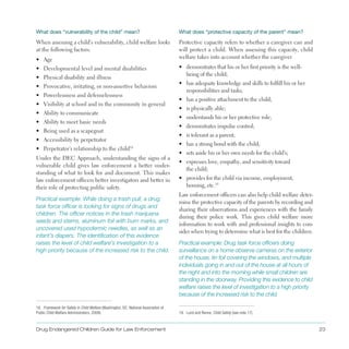 Drug Endangered Children Guide for Law Enforcement 23
What does “vulnerability of the child” mean?	
When assessing a child’s vulnerability, child welfare looks
at the following factors:
•	 Age
•	 Developmental level and mental disabilities
•	 Physical disability and illness
•	 Provocative, irritating, or non-assertive behaviors
•	 Powerlessness and defenselessness
•	 Visibility at school and in the community in general
•	 Ability to communicate
•	 Ability to meet basic needs
•	 Being used as a scapegoat
•	 Accessibility by perpetrator
•	 Perpetrator’s relationship to the child18
Under the DEC Approach, understanding the signs of a
vulnerable child gives law enforcement a better under­
standing of what to look for and document . This makes
law enforcement officers better investigators and better in
their role of protecting public safety .
Practical example: While doing a trash pull, a drug
task force officer is looking for signs of drugs and
children. The officer notices in the trash marijuana
seeds and stems, aluminum foil with burn marks, and
uncovered used hypodermic needles, as well as an
infant’s diapers. The identification of this evidence
raises the level of child welfare’s investigation to a
high priority because of the increased risk to the child.
18. Framework for Safety in Child Welfare (Washington, DC: National Association of
Public Child Welfare Administrators, 2009).
What does “protective capacity of the parent” mean?
Protective capacity refers to whether a caregiver can and
will protect a child . When assessing this capacity, child
welfare takes into account whether the caregiver
•	 demonstrates that his or her first priority is the well­
being of the child;
•	 has adequate knowledge and skills to fulfill his or her
responsibilities and tasks;
•	 has a positive attachment to the child;
•	 is physically able;
•	 understands his or her protective role;
•	 demonstrates impulse control;
•	 is tolerant as a parent;
•	 has a strong bond with the child;
•	 sets aside his or her own needs for the child’s;
•	 expresses love, empathy, and sensitivity toward
the child;
•	 provides for the child via income, employment,
housing, etc .19
Law enforcement officers can also help child welfare deter­
mine the protective capacity of the parents by recording and
sharing their observations and experiences with the family
during their police work . This gives child welfare more
information to work with and professional insights to con­
sider when trying to determine what is best for the children .
Practical example: Drug task force officers doing
surveillance on a home observe cameras on the exterior
of the house, tin foil covering the windows, and multiple
individuals going in and out of the house at all hours of
the night and into the morning while small children are
standing in the doorway. Providing this evidence to child
welfare raises the level of investigation to a high priority
because of the increased risk to the child.
19. Lund and Renne, Child Safety (see note 17).
 