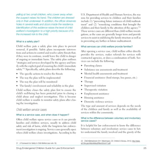 yelling at two small children, who cower away when
the suspect raises his hand. The children are dressed
only in their underwear. In addition, the officer observes
holes in several walls and doors inside the residence.
Identification of this evidence raises the level of child
welfare’s investigation to a high priority because of to
the increased risk to the child.
What is a safety plan?
Child welfare puts a safety plan into place to prevent
removal, if possible . Safety plans incorporate interven­
tions and actions to control and resolve safety threats that,
if they were to continue, would leave the child in danger
of ongoing or immediate harm . The safety plan outlines
“strategies and services developed by the agency and fam­
ily with the explicit goal of ensuring the child’s immediate
safety .”21
Specifically, safety plans describe the following:
•	 The specific actions to resolve the threats
•	 The way the plan will be implemented
•	 The way the plan will be monitored
•	 The family’s involvement and reliability in the plan
Child welfare closes the safety plan first to ensure the
child’s well-being has been protected prior to closing a
child abuse and neglect investigation . This is because
child welfare is unable to monitor safety plans after clos­
ing the investigation .
Child welfare service cases
What is a service case, and when does it happen?
Often child welfare opens service cases so it can provide
families and children services, usually to address child
safety and risk of harm, while the long-term law enforce­
ment investigation is ongoing . Service cases generally open
when child welfare closes investigations . According to the
21. A Framework for Safety in Child Welfare (see note 18).
U .S . Department of Health and Human Services, the rea­
sons for providing services to children and their families
include (1) “preventing future instances of child maltreat­
ment” and (2) “remedying conditions that brought the
children and their family to the attention of the agency .”22
These service cases are different than child welfare investi­
gations, as the cases are generally longer term and provide
services to assist in stabilizing the family structure as well as
in preventing any further or future maltreatment .
22. Child Maltreatment 2011 (Washington, DC: Children’s Bureau, 2012), http://www.
acf.hhs.gov/sites/default/files/cb/cm11.pdf.
What services can child welfare provide families?
After opening a service case, child welfare either directly
provides the services, makes referrals for services with
contracted agencies, or does a combination of both . Ser­
vices can include the following:
•	 Parenting classes
•	 Substance use assessments and treatment
•	 Mental health assessments and treatment
•	 Financial assistance (food stamps, bus passes, etc .)
•	 Therapy
•	 Supervised visitation
•	 Therapeutic visitation
•	 Employment assistance
•	 Housing assistance
•	 Domestic violence services
The type and amount of services depends on the needs
of the children and family as well as the availability of
services within the community .
What is the difference between voluntary and involuntary
service cases?
It is helpful for law enforcement to know the difference
between voluntary and involuntary service cases to bet­
ter understand the family involved and the gravity of the
Drug Endangered Children Guide for Law Enforcement 25
 