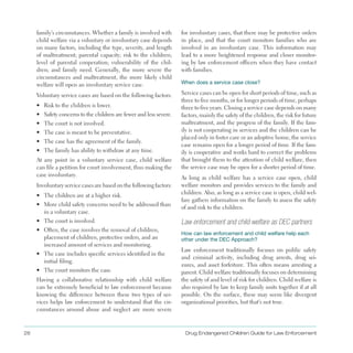 26 Drug Endangered Children Guide for Law Enforcement
family’s circumstances . Whether a family is involved with
child welfare via a voluntary or involuntary case depends
on many factors, including the type, severity, and length
of maltreatment; parental capacity; risk to the children;
level of parental cooperation; vulnerability of the chil­
dren; and family need . Generally, the more severe the
circumstances and maltreatment, the more likely child
welfare will open an involuntary service case .
Voluntary service cases are based on the following factors:
•	 Risk to the children is lower .
•	 Safety concerns to the children are fewer and less severe .
•	 The court is not involved .
•	 The case is meant to be preventative .
•	 The case has the agreement of the family .
•	 The family has ability to withdraw at any time .
At any point in a voluntary service case, child welfare
can file a petition for court involvement, thus making the
case involuntary .
Involuntary service cases are based on the following factors:
•	 The children are at a higher risk .
•	 More child safety concerns need to be addressed than
in a voluntary case .
•	 The court is involved .
•	 Often, the case involves the removal of children,
placement of children, protective orders, and an
increased amount of services and monitoring .
•	 The case includes specific services identified in the
initial filing .
•	 The court monitors the case .
Having a collaborative relationship with child welfare
can be extremely beneficial to law enforcement because
knowing the difference between these two types of ser­
vices helps law enforcement to understand that the cir­
cumstances around abuse and neglect are more severe
for involuntary cases, that there may be protective orders
in place, and that the court monitors families who are
involved in an involuntary case . This information may
lead to a more heightened response and closer monitor­
ing by law enforcement officers when they have contact
with families .
When does a service case close?
Service cases can be open for short periods of time, such as
three to five months, or for longer periods of time, perhaps
three to five years . Closing a service case depends on many
factors, mainly the safety of the children, the risk for future
maltreatment, and the progress of the family . If the fam­
ily is not cooperating in services and the children can be
placed only in foster care or an adoptive home, the service
case remains open for a longer period of time . If the fam­
ily is cooperative and works hard to correct the problems
that brought them to the attention of child welfare, then
the service case may be open for a shorter period of time .
As long as child welfare has a service case open, child
welfare monitors and provides services to the family and
children . Also, as long as a service case is open, child wel­
fare gathers information on the family to assess the safety
of and risk to the children .
Law enforcement and child welfare as DEC partners
How can law enforcement and child welfare help each
other under the DEC Approach?
Law enforcement traditionally focuses on public safety
and criminal activity, including drug arrests, drug sei­
zures, and asset forfeiture . This often means arresting a
parent . Child welfare traditionally focuses on determining
the safety of and level of risk for children . Child welfare is
also required by law to keep family units together if at all
possible . On the surface, these may seem like divergent
organizational priorities, but that’s not true .
 