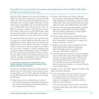 Drug Endangered Children Guide for Law Enforcement 27
Generally, the more severe the circumstances and maltreatment, the more likely child welfare
will open an involuntary service case .
Under the DEC Approach, the safety and well-being of
children is top priority . In working more closely with child
welfare, law enforcement fully understands its key role in
child safety, that ensuring a child’s well-being is also law
enforcement’s responsibility and not something handed
over to child welfare . Law enforcement’s key role is its
ability to determine whether a child has been harmed .
The evidence officers share can help child welfare make
decisions about whether the child’s safety can be ensured
and whether a family can remain unified or be re-unified .
For many law enforcement officers, these priorities take
on equal or even greater significance than the number of
drug offenders arrested, of drugs seized, and of drug assets
forfeited because of the officers’ strong desire to protect
children . In some law enforcement agencies, the criteria
for success have expanded to include identifying drug
endangered children and providing evidence to child wel­
fare so it can determine what needs to be done to protect
the safety of those children . Each profession brings its own
authority, standards, and obligations to the collaborative
working partnership for the benefit of children .
Are there specific benefits to law enforcement using
the DEC Approach? Are there specific benefits to child
welfare using the DEC Approach?
Yes, there are identifiable and specific benefits to both law
enforcement and child welfare in their respective areas
of responsibility under the DEC Approach . Examples of
how the DEC Approach benefits law enforcement include
the following:
•	 Helps to prevent crime and break the generational
cycle of abuse and neglect by helping law enforcement
to recognize that identifying and protecting children is
a key component of every drug case
•	 Enhances law enforcement’s evidence collection,
documentation, and testimony for child endangerment,
child maltreatment, or child abuse cases because child
welfare informs law enforcement about risk assessments,
safety assessments, and overall child abuse and neglect
•	 Assists law enforcement in putting together operation
plans because child welfare shares its knowledge
about the children and families associated with the
subjects of criminal investigations
•	 Increases officer safety because child welfare shares
information about household members, associates,
family composition, residence layout, weapons, and
dangerous animals in residence
•	 Enhances law enforcement’s investigations because
child welfare provides additional information
gathered through its interviewing skills and
experience with children and families
•	 Assists law enforcement with the criminal investigation
because child welfare shares its knowledge about prior
substance use, drugs, paraphernalia, and other items
associated with drug activity in the residence (hide
cans, surveillance cameras, potential booby traps,
precursor chemicals, weapons, etc .) because of its prior
contact with the family
Examples of how the DEC Approach benefits child
welfare include the following:
•	 Assists child welfare with risk and safety assessments
because law enforcement officers share what they
see and hear during search warrant executions,
undercover investigations, surveillance, and trash
pulls, such as the following:
▪	 Parents using drugs in front of infants and children
▪	 Parents leaving infants and children unattended to
deal drugs
 