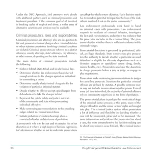 30 Drug Endangered Children Guide for Law Enforcement
Under the DEC Approach, civil attorneys work closely
with additional partners such as criminal prosecutors and
treatment providers . If the common goal of all involved
is breaking cycles of neglect and abuse, a wider array of
alternative sanctions and services may be available .
Criminal prosecutors: roles and responsibilities
Criminal prosecutors are attorneys who are in a position to
file and prosecute criminal charges when criminal statutes
or other statutory provisions involving criminal sanctions
are violated . Criminal prosecutors are referred to as district
attorneys, county attorneys, state’s attorneys, city attorneys,
or other names, depending on the state involved .
The main duties of criminal prosecutors include
the following:
•	 Enforce federal, state, tribal, and local criminal laws
•	 Determine whether law enforcement has collected
enough evidence to file charges against an individual
for committing a crime
•	 Determine exactly what criminal charges to file for
violation of particular criminal statutes
•	 Decide whether to offer or accept a plea bargain from
defendants or to take the charges to trial
•	 Represent the public safety and justice interests
of the community and state when prosecuting
individual offenders
•	 Make sentencing recommendations to the presiding
judges related to criminal convictions
•	 Initiate probation revocation hearings when a
convicted offender violates terms of probation
A prosecutor’s role is to be just and to exercise his or her
discretion so it reflects a high degree of fairness . A prosecu­
tor’s decision on whether or not to undertake prosecutions
can affect the whole system of justice . Each decision made
has tremendous potential to impact on the lives of the indi­
viduals involved if not on the entire community .23
23. The Prosecutor’s Deskbook, ed. Patrick F. Healy (Chicago: National District Attorneys
Association, 1971), 3–5.
Law enforcement professionals work hand in hand
on criminal cases with prosecutors . Law enforcement
responds to incidents of criminal behavior, investigates
the facts and circumstances, and collects the evidence that
the prosecutor includes in the criminal filing . The pros­
ecutor decides whether there is sufficient evidence to file
criminal charges .
Prosecutorial discretion is governed by professional, ethi­
cal, and legal standards . State statutes may give prosecu­
tors the authority to decide whether a particular accused
defendant is eligible for alternate dispositions such as a
diversion program or specialized courts (drug, family,
mental health, etc .) . Prosecutors also have the discretion
to charge, prosecute before a jury or judge, or engage in
plea negotiations .
Prosecutors make sentencing recommendations to judges
for cases they prosecute . Sanctions for particular criminal
offenses are defined by statutes . A possible sentence may
or may not include incarceration in jail or prison . Even if
some jail time is involved, the majority of criminal offenses
rely on community supervision in the form of probation .
The prosecutorial phase is perhaps the most critical stage
of the criminal justice process; at this point, many of the
alleged offender’s and the crime victims’ rights are brought
into play . The criminal justice system offers prosecutors
a lot of influence and flexibility in deciding whether a
case will be prosecuted, plead out, or be dismissed . The
more information and evidence the prosecutor has about
a case, the more comprehensive the decision making can
be about how to move a case forward . The criminal justice
 