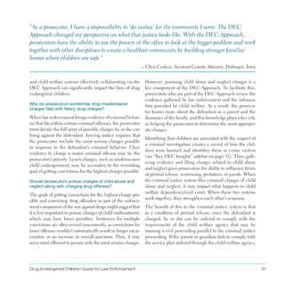 Drug Endangered Children Guide for Law Enforcement 31
and child welfare systems effectively collaborating via the
DEC Approach can significantly impact the lives of drug
endangered children .
“As a prosecutor, I have a responsibility to ‘do justice’ for the community I serve . The DEC
Approach changed my perspective on what that justice looks like . With the DEC Approach,
prosecutors have the ability to use the powers of the office to look at the bigger problem and work
together with other disciplines to create a healthier community by building stronger families’
homes where children are safe .”
– Chris Corken, Assistant County Attorney, Dubuque, Iowa
Why do prosecutors sometimes drop misdemeanor
charges filed with felony drug charges?
When law enforcement brings evidence of criminal behav­
ior that fits within certain criminal offenses, the prosecutor
must decide the full array of possible charges he or she can
bring against the defendant . Serving justice requires that
the prosecutor include the most serious charges possible
in response to the defendant’s criminal behavior . Clear
evidence to charge a major criminal offense may be the
prosecutor’s priority . Lesser charges, such as misdemeanor
child endangerment, may be secondary to the overriding
goal of getting convictions for the highest charges possible .
Should prosecutors pursue charges of child abuse and
neglect along with charging drug offenses?
The goals of getting convictions for the highest charge pos­
sible and convicting drug offenders as part of the enforce­
ment component of the war against drugs might suggest that
it is less important to pursue charges of child maltreatment,
which may have lower penalties . Sentences for multiple
convictions are often served concurrently, so convictions for
lesser offenses wouldn’t automatically result in longer incar­
ceration or an increase in overall sanctions . Thus, it may
seem most efficient to pursue only the most serious charges .
However, pursuing child abuse and neglect charges is a
key component of the DEC Approach . To facilitate this,
prosecutors who are part of the DEC Approach review the
evidence gathered by law enforcement and the informa­
tion provided by child welfare . As a result, the prosecu­
tor knows more about the defendant as a parent and the
dynamics of the family, and this knowledge plays a key role
in helping the prosecutor to determine the most appropri­
ate charges .
Identifying that children are associated with the suspect of
a criminal investigation creates a record of how the chil­
dren were harmed and identifies them as crime victims
(see “Key DEC Insights” sidebar on page 32) . Thus, gath­
ering evidence and filing charges related to child abuse
and neglect gives prosecutors the ability to influence terms
of pretrial release, sentencing, probation, or parole . When
the criminal justice system files criminal charges of child
abuse and neglect, it may impact what happens in child
welfare dependency/civil court . When these two systems
work together, they strengthen each other’s response .
The benefit of this to the criminal justice system is that
as a condition of pretrial release, once the defendant is
charged, he or she can be ordered to comply with the
requirements of the child welfare agency that may be
running a civil proceeding parallel to the criminal justice
proceeding . If the parent or guardian fails to comply with
the service plan ordered through the child welfare agency,
 