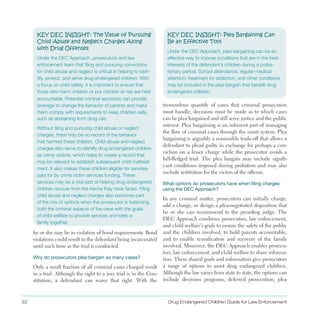 32 Drug Endangered Children Guide for Law Enforcement
KEY DEC INSIGHT: The Value of Pursuing
Child Abuse and Neglect Charges Along
with Drug Offenses
Under the DEC Approach, prosecutors and law
enforcement learn that filing and pursuing convictions
for child abuse and neglect is critical in helping to iden­
tify, protect, and serve drug endangered children. With
a focus on child safety, it is important to ensure that
those who harm children or put children at risk are held
accountable. Potential criminal sanctions can provide
leverage to change the behavior of parents and make
them comply with requirements to keep children safe,
such as abstaining from drug use.
Without filing and pursuing child abuse or neglect
charges, there may be no record of the behavior
that harmed these children. Child abuse and neglect
charges also serve to identify drug endangered children
as crime victims, which helps to create a record that
may be relevant to establish subsequent child maltreat­
ment. It also makes these children eligible for services
paid for by crime victim services funding. These
services may be a vital part of helping drug endangered
children recover from the harms they have faced. Filing
child abuse and neglect charges also becomes part
of the mix of options when the prosecutor is balancing
both the criminal aspects of the case with the goals
of child welfare to provide services and keep a
family together.
he or she may be in violation of bond requirements . Bond
violations could result in the defendant being incarcerated
until such time as the trial is conducted .
Why do prosecutors plea bargain so many cases?
Only a small fraction of all criminal cases charged result
in a trial . Although the right to a jury trial is in the Con­
stitution, a defendant can waive that right . With the
KEY DEC INSIGHT: Plea Bargaining Can
Be an Effective Tool
Under the DEC Approach, plea bargaining can be an
effective way to impose conditions that are in the best
interests of the defendant’s children during a proba­
tionary period. School attendance, regular medical
attention, treatment for addiction, and other conditions
may be included in the plea bargain that benefit drug
endangered children.
tremendous quantify of cases that criminal prosecutors
must handle, decisions must be made as to which cases
can be plea bargained and still serve justice and the public
interest . Plea bargaining is an inherent part of managing
the flow of criminal cases through the court system . Plea
bargaining is arguably a reasonable trade-off that allows a
defendant to plead guilty in exchange for perhaps a con­
viction on a lesser charge while the prosecutor avoids a
full-fledged trial . The plea bargain may include signifi­
cant conditions imposed during probation and may also
include restitution for the victim of the offense .
What options do prosecutors have when filing charges
using the DEC Approach?
In any criminal matter, prosecutors can initially charge,
add a charge, or design a plea-negotiated disposition that
he or she can recommend to the presiding judge . The
DEC Approach combines prosecutors, law enforcement,
and child welfare’s goals to ensure the safety of the public
and the children involved, to hold parents accountable,
and to enable reunification and recovery of the family
involved . Moreover, the DEC Approach enables prosecu­
tors, law enforcement, and child welfare to share informa­
tion . These shared goals and information give prosecutors
a range of options to assist drug endangered children .
Although the law varies from state to state, the options can
include diversion programs, deferred prosecution, plea
 