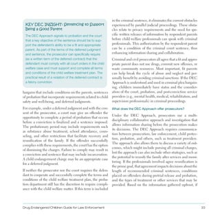 Drug Endangered Children Guide for Law Enforcement 33
KEY DEC INSIGHT: Sentencing to Support
Being a Good Parent
The DEC Approach signals to probation and the court
that a key objective of the sentence should be to sup­
port the defendant’s ability to be a fit and appropriate
parent. As part of the terms of the deferred judgment
and sentence, the prosecutor can specifically require
(as a written term of the deferred contract) that the
defendant must comply with all court orders in the child
welfare case and must support and complete all terms
and conditions of the child welfare treatment plan. The
practical result of a violation of the deferred contract is
a felony conviction.
bargains that include conditions on the parents, sentences
of probation that incorporate requirements related to child
safety and well-being, and deferred judgments .
For example, under a deferred judgment and with the con­
sent of the prosecutor, a court may give an offender the
opportunity to complete a period of probation that occurs
before a conviction is finalized and a sentence imposed .
The probationary period may include requirements such
as substance abuse treatment, school attendance, coun­
seling, and other restrictions that facilitate recovery and
reunification of the family . If the offender successfully
complies with these requirements, the court has the option
of dismissing the charges . Failure to comply may result in
a conviction and sentence that may include incarceration .
A child endangerment charge may be an appropriate case
for a deferred judgment .
If neither the prosecutor nor the court requires the defen­
dant to cooperate and successfully complete the terms and
conditions of the child welfare treatment plan, the proba­
tion department still has the discretion to require compli­
ance with the child welfare matter . If this term is included
in the criminal sentence, it eliminates the current obstacles
experienced by parallel judicial proceedings . These obsta­
cles relate to privacy requirements and the need for spe­
cific written releases of information by respondent parents
before child welfare professionals can speak with criminal
professionals . This authorization by the respondent parent
can be a condition of the criminal court sentence, thus
enhancing information sharing and collaboration .
Criminal and civil prosecutors all agree that a fit and appro­
priate parent does not use drugs, commit new offenses, or
waste community resources . Most important, fit parents
can help break the cycle of abuse and neglect and per­
sonally benefit by avoiding criminal sanctions . If the DEC
Approach is understood and used in criminal plea bargain­
ing, children immediately have status and the consider­
ation of the court, probation, and post-conviction service
providers (e .g ., mental health, medical, rehabilitation, and
supervision professionals) in criminal proceedings .
What does the DEC Approach offer prosecutors?
Under the DEC Approach, prosecutors use a multi­
disciplinary collaborative approach and investigation that
allows information sharing before the prosecution makes
its decisions . The DEC Approach requires communica­
tion between prosecution, law enforcement, child protec­
tion, probation, and others, such as treatment providers .
The approach also allows them to discuss a variety of out­
comes, which might include pursing all criminal charges,
but the approach can also include other strategies, such as
the potential to reunify the family after services and moni­
toring . If the professionals involved agree reunification is
the prime goal, that agreement impacts decisions about the
length of recommended criminal sentences, conditions
placed on offenders during pretrial release and probation,
and the types of treatment or other services that may be
provided . Based on the information gathered upfront, if
 