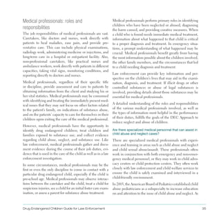 Drug Endangered Children Guide for Law Enforcement 35
Medical professionals: roles and
responsibilities
The job responsibilities of medical professionals are vast .
Caretakers, like doctors and nurses, work directly with
patients to heal maladies, ease pain, and provide pre­
ventative care . This can include physical examinations,
radiology work, administering medicine or injections, and
long-term care in a hospital or out-patient facility . Also,
non-professional caretakers, like practical nurses and
ambulance workers, work directly with patients in different
capacities, taking vital signs, monitoring conditions, and
reporting directly to doctors and nurses .
Medical professionals, regardless of their specific title
or discipline, provide assessment and care to patients by
obtaining information from the client and studying his or
her vital statistics . Medical professionals may be consumed
with identifying and treating the immediately present med­
ical issues that they may not focus on other factors related
to the patient’s family, on indications of substance abuse,
and on the patients’ capacity to care for themselves or their
children upon exiting the care of the medical professional .
However, medical professionals have the opportunity to
identify drug endangered children; treat children and
families exposed to substance use; and collect evidence
regarding child abuse, neglect, and substance use . Like
law enforcement, medical professionals gather and docu­
ment evidence during the course of their job duties, evi­
dence that is used in the care of the child as well as in a law
enforcement investigation .
In some circumstances, medical professionals may be the
first or even the only discipline to come in contact with a
particular drug endangered child, especially if the child is
pre-school age . Medical professionals may observe interac­
tions between the caretaker and the child, treat a child for
suspicious injuries, see a child for an initial foster care exam­
ination, or assess a parent for substance abuse treatment .
Medical professionals perform primary roles in identifying
children who have been neglected or abused, diagnosing
the harm caused, and providing curative measures . When
a child who is found needs immediate medical treatment,
information about what happened to that child is critical
to a proper diagnosis and treatment . In emergency situa­
tions, a prompt understanding of what happened may be
crucial . Medical professionals benefit greatly from having
the most information possible about the children involved,
the other family members, and the circumstances that led
to a child needing diagnosis and treatment .
Law enforcement can provide key information and per­
spective on the children’s lives that may aid in the exami­
nation, diagnosis, and treatment . If illicit drugs or other
controlled substances or abuse of legal substances is
involved, providing details about those substances may be
essential for medical professionals .
A detailed understanding of the roles and responsibilities
of the various medical professionals involved, as well as
the types of information most helpful in the performance
of their duties, fulfills the goals of the DEC Approach to
reduce neglect and abuse of children .
Are there specialized medical personnel that can assist in
child abuse and neglect cases?
There are specialized medical professionals with experi­
ence and training in areas such as child abuse and neglect
and child sexual abuse/assault . These professionals often
work in conjunction with both emergency and non-emer­
gency medical personnel, or they may work in child advo­
cacy centers or child protection centers . They often work
closely with law enforcement and child welfare services to
ensure the child is safely examined and interviewed in a
child-friendly environment .
In 2005, the American Board of Pediatrics established child
abuse pediatricians as a subspecialty to increase education
on and attention to the issue of child abuse and neglect . As
 