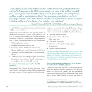 36 Drug Endangered Children Guide for Law Enforcement
a result, child abuse pediatricians have specialized training
and focus around this issue .
Forensically trained nurses are also specially trained in
child abuse and neglect . They are registered nurses who
have successfully completed a Sexual Assault Nurse Exam­
iner (SANE) course or a Sexual Assault Forensic Examiner
(SAFE) course . Their job duties can include the following:
•	 Collecting forensic evidence
•	 Providing crisis counseling to victims
•	 Evaluating adult or child sexual assault victims
•	 Conducting forensic medical examinations of children
•	 Assisting in providing information for the prosecution
of cases
•	 Testifying in legal proceedings related to examinations
•	 Ensuring the proper chain of custody and integrity of
the samples so they are admissible in court
Do coroners and medical examiners fit in the DEC
Approach?
Approximately five children die every day in the United
States because of abuse and neglect . Thus, medical exam­
iners and coroners—who are best known for performing
autopsies—can provide evidence and information that can
assist law enforcement in criminal investigations .27
This
evidence and information might include the following:
•	 Cause and manner of death
•	 Trauma and injuries to the body
•	 Harm to the body
•	 Child abuse and neglect
•	 Substance use through toxicology reports
•	 Death records
•	 Data and community trends
Practical example: Upon the death of an 8-month-old
child whose mother rolled over on him while they both
slept on the bed, the medical examiner consults with
law enforcement regarding parental substance use as
a possible reason for the death.
“Medical professionals are key in the evaluation and treatment of drug endangered children
and need to be educated in the DEC Approach so they are aware of the problems these kids
face . Medical professionals should be integral in the diagnosis of these kids’ developmental
problems as well as psychological problems . They [drug endangered children] need to be
followed for years in a stable medical home so all their needs are addressed . Trauma is rampant
with these children and is at the core of the pathology they suffer from .”
– Michael F . Stratton, DO, FAAP, FACOP, Children’s Clinic, Muskogee, Oklahoma
How do medical data privacy laws such as HIPAA affect
law enforcement in the DEC Approach?
Data privacy laws such as personal health data protection
under the Health Insurance Portability and Account­
ability Act (HIPAA) are complex and may impact law
enforcement’s ability to obtain information about a sus­
pect or victim . But HIPAA has exceptions, and there are
27. Child Maltreatment: Strengthening National Data on Child Fatalities Could Aid in
Prevention (Washington, DC: U.S. Government Accountability Office, 2011), GAO-11-599.
 