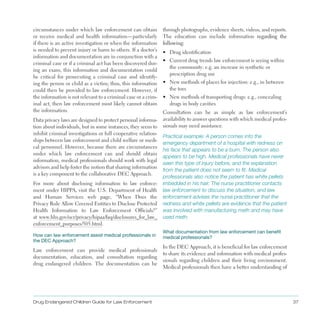 Drug Endangered Children Guide for Law Enforcement 37
circumstances under which law enforcement can obtain
or receive medical and health information—particularly
if there is an active investigation or when the information
is needed to prevent injury or harm to others . If a doctor’s
information and documentation are in conjunction with a
criminal case or if a criminal act has been discovered dur­
ing an exam, this information and documentation could
be critical for prosecuting a criminal case and identify­
ing the person or child as a victim; thus, this information
could then be provided to law enforcement . However, if
the information is not relevant to a criminal case or a crim­
inal act, then law enforcement most likely cannot obtain
the information .
Data privacy laws are designed to protect personal informa­
tion about individuals, but in some instances, they seem to
inhibit criminal investigations or full cooperative relation­
ships between law enforcement and child welfare or medi­
cal personnel . However, because there are circumstances
under which law enforcement can and should obtain
information, medical professionals should work with legal
advisors and help foster the notion that sharing information
is a key component to the collaborative DEC Approach .
For more about disclosing information to law enforce­
ment under HIPPA, visit the U .S . Department of Health
and Human Services web page, “When Does the
Privacy Rule Allow Covered Entities to Disclose Protected
Health Information to Law Enforcement Officials?”
at www .hhs .gov/ocr/privacy/hipaa/faq/disclosures_for_law_
enforcement_purposes/505 .html .
How can law enforcement assist medical professionals in
the DEC Approach?
Law enforcement can provide medical professionals
documentation, education, and consultation regarding
drug endangered children . The documentation can be
through photographs, evidence sheets, videos, and reports .
The education can include information regarding the
following:
•	 Drug identification
•	 Current drug trends law enforcement is seeing within
the community: e .g . an increase in synthetic or
prescription drug use
•	 New methods of places for injection: e .g ., in between
the toes
•	 New methods of transporting drugs: e .g ., concealing
drugs in body cavities
Consultation can be as simple as law enforcement’s
availability to answer questions with which medical profes­
sionals may need assistance .
Practical example: A person comes into the
emergency department of a hospital with redness on
his face that appears to be a burn. The person also
appears to be high. Medical professionals have never
seen this type of injury before, and the explanation
from the patient does not seem to fit. Medical
professionals also notice the patient has white pellets
imbedded in his hair. The nurse practitioner contacts
law enforcement to discuss the situation, and law
enforcement advises the nurse practitioner that the
redness and white pellets are evidence that the patient
was involved with manufacturing meth and may have
used meth.
What documentation from law enforcement can benefit
medical professionals?
In the DEC Approach, it is beneficial for law enforcement
to share its evidence and information with medical profes­
sionals regarding children and their living environment .
Medical professionals then have a better understanding of
 