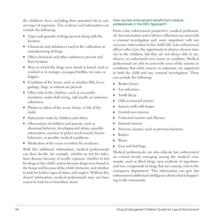 38 Drug Endangered Children Guide for Law Enforcement
the children’s lives, including their potential risk to vari­
ous types of exposures . This evidence and information can
include the following:
•	 Types and quantity of drugs present along with the
location
•	 Chemicals and substances used in the cultivation or
manufacturing of drugs
•	 Other chemicals and other substances present and
their location
•	 Ways in which the drugs were stored or found, such as
crushed or in syringes, uncapped bottles, tin cans, or
baggies
•	 Condition of the home, such as whether filth, feces,
garbage, bugs, or rodents are present
•	 Other risks to the children, such as accessible
insulation, make-shift wiring, odd smells, or unknown
substances
•	 Photos or videos of the scene, home, or life of the
child
•	 Statements made by children and others
•	 Observations of children and parents, such as
abnormal behavior, developmental delays, possible
intoxication, reaction to police involvement, bizarre
behaviors, or possible medical conditions
•	 Medication at the scene or within the residence
With this additional information, medical professionals
can then decide, for example, whether to test for infec­
tious diseases because of needle exposure, whether to test
for drugs in the child’s system because drugs were found in
the house and because of the child’s behavior, and whether
to look for further signs of abuse and neglect . Without this
shared information, medical professionals may not have
reason to look for or treat these items .
How can law enforcement benefit from medical
professionals in the DEC Approach?
From a law enforcement perspective, medical profession­
als’ documentation and evidence collection can assist with
a criminal investigation and, more important, with any
necessary intervention in the child’s life . Law enforcement
officers often have the opportunity to observe obvious inju­
ries to the children, but they are not always able to see,
observe, or understand every injury or condition . Medical
professionals are able to assist with some of the injuries or
conditions that while unseen or unknown, are important
to both the child and any criminal investigation . These
can include the following:
•	 Broken bones
•	 Ear infections
•	 Tooth decay
•	 Odd or unusual injuries
•	 Injuries with odd shapes
•	 Genital area injuries
•	 Untreated injuries and illnesses
•	 Internal injuries
•	 Previous injuries, such as previous fractures
•	 Rashes
•	 Burns
•	 Lice and bed bugs
Medical professionals can also educate law enforcement
on current trends emerging among the medical com­
munity, such as illicit drugs, new methods of ingestions,
and new compounds of drugs that are causing visits to the
emergency department . This information can give law
enforcement additional intelligence about what is happen­
ing in the community .
 