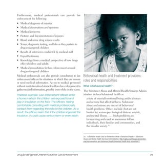 Drug Endangered Children Guide for Law Enforcement 39
Furthermore, medical professionals can provide law
enforcement the following:
•	 Medical diagnosis of injuries
•	 Medical observations and opinions
•	 Medical concerns
•	 Pictures and documentation of injuries
•	 Blood and urine drug screen results
•	 X-rays, diagnostic testing, and labs as they pertain to
drug endangered children
•	 Results of interviews conducted by medical staff
•	 Expert testimony
•	 Knowledge from a medical perspective of how drugs
effect children and adults
•	 Medical consultation for law enforcement around
drug endangered children
Medical professionals can also provide consultation to law
enforcement officers for situations in which they are unsure
or need medical information . Access to medical personnel
without institutionalized obstacles allows law enforcement to
gather needed information, possibly even while on the scene .
Practical example: Law enforcement officers enter
a home in which the children are exposed to and
play in insulation on the floor. The officers, feeling
comfortable consulting with medical professionals,
contact them regarding the risks to the children. As a
result, the officers learn that if the children ingested the
insulation, it could cause serious harm or even death.
Behavioral health and treatment providers:
roles and responsibilities
What is behavioral health?
The Substance Abuse and Mental Health Services Admin­
istration defines behavioral health as
a state of mental/emotional being and/or choices
and actions that affect wellness . Substance
abuse and misuse are one set of behavioral
health problems . Others include (but are not
limited to) serious psychological distress, suicide,
and mental illness  .  .  .  . Such problems are
far-reaching and exact an enormous toll on
individuals, their families and communities, and
the broader society .28
28. “A Behavior Health Lens for Prevention: What is Behavioral Health?” Substance
Abuse and Mental Health Services Administration, http://captus.samhsa.gov/prevention­
practice/prevention-and-behavioral-health/behavioral-health-lens-prevention/1.
 