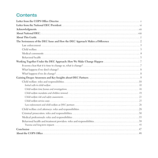 Contents

Letter from the COPS Office Director .  .  .  .  .  .  .  .  .  .  .  .  .  .  .  .  .  .  .  .  .  .  .  .  .  .  .  .  .  .  .  .  .  .  .  .  .  .  .  .  .  .  .  .  .  .  .  .  .  .  .  .  .  .  .  .  .  .  .  .  .  .  .v

Letter from the National DEC President .  .  .  .  .  .  .  .  .  .  .  .  .  .  .  .  .  .  .  .  .  .  .  .  .  .  .  .  .  .  .  .  .  .  .  .  .  .  .  .  .  .  .  .  .  .  .  .  .  .  .  .  .  .  .  .  .  .  .  . vi

Acknowledgments .  .  .  .  .  .  .  .  .  .  .  .  .  .  .  .  .  .  .  .  .  .  .  .  .  .  .  .  .  .  .  .  .  .  .  .  .  .  .  .  .  .  .  .  .  .  .  .  .  .  .  .  .  .  .  .  .  .  .  .  .  .  .  .  .  .  .  .  .  .  .  .  .  .  .  .  .  .  .vii

About National DEC .  .  .  .  .  .  .  .  .  .  .  .  .  .  .  .  .  .  .  .  .  .  .  .  .  .  .  .  .  .  .  .  .  .  .  .  .  .  .  .  .  .  .  .  .  .  .  .  .  .  .  .  .  .  .  .  .  .  .  .  .  .  .  .  .  .  .  .  .  .  .  .  .  .  . viii

About This Guide .  .  .  .  .  .  .  .  .  .  .  .  .  .  .  .  .  .  .  .  .  .  .  .  .  .  .  .  .  .  .  .  .  .  .  .  .  .  .  .  .  .  .  .  .  .  .  .  .  .  .  .  .  .  .  .  .  .  .  .  .  .  .  .  .  .  .  .  .  .  .  .  .  .  .  .  .  .  .  .1

The Seriousness of the DEC Issue and How the DEC Approach Makes a Difference  .  .  .  .  .  .  .  .  .  .  .  .  .  .  .  .  .  .  .  .  .  .  .2

Law enforcement  .  .  .  .  .  .  .  .  .  .  .  .  .  .  .  .  .  .  .  .  .  .  .  .  .  .  .  .  .  .  .  .  .  .  .  .  .  .  .  .  .  .  .  .  .  .  .  .  .  .  .  .  .  .  .  .  .  .  .  .  .  .  .  .  .  .  .  .  .  .  .  .  .  .  .  .3

Child welfare .  .  .  .  .  .  .  .  .  .  .  .  .  .  .  .  .  .  .  .  .  .  .  .  .  .  .  .  .  .  .  .  .  .  .  .  .  .  .  .  .  .  .  .  .  .  .  .  .  .  .  .  .  .  .  .  .  .  .  .  .  .  .  .  .  .  .  .  .  .  .  .  .  .  .  .  .  .  .  .3

Medical community  .  .  .  .  .  .  .  .  .  .  .  .  .  .  .  .  .  .  .  .  .  .  .  .  .  .  .  .  .  .  .  .  .  .  .  .  .  .  .  .  .  .  .  .  .  .  .  .  .  .  .  .  .  .  .  .  .  .  .  .  .  .  .  .  .  .  .  .  .  .  .  .  .  .4

Behavioral health  .  .  .  .  .  .  .  .  .  .  .  .  .  .  .  .  .  .  .  .  .  .  .  .  .  .  .  .  .  .  .  .  .  .  .  .  .  .  .  .  .  .  .  .  .  .  .  .  .  .  .  .  .  .  .  .  .  .  .  .  .  .  .  .  .  .  .  .  .  .  .  .  .  .  .  .5

Working Together Under the DEC Approach: How We Make Change Happen  .  .  .  .  .  .  .  .  .  .  .  .  .  .  .  .  .  .  .  .  .  .  .  .  .  .  .  .7

It seems clear that it is time to change so, what is change?  .  .  .  .  .  .  .  .  .  .  .  .  .  .  .  .  .  .  .  .  .  .  .  .  .  .  .  .  .  .  .  .  .  .  .  .  .  .  .  .  .  .  .  .7

What happens if we don’t change? .  .  .  .  .  .  .  .  .  .  .  .  .  .  .  .  .  .  .  .  .  .  .  .  .  .  .  .  .  .  .  .  .  .  .  .  .  .  .  .  .  .  .  .  .  .  .  .  .  .  .  .  .  .  .  .  .  .  .  .  .  .  .8

What happens if we do change? .  .  .  .  .  .  .  .  .  .  .  .  .  .  .  .  .  .  .  .  .  .  .  .  .  .  .  .  .  .  .  .  .  .  .  .  .  .  .  .  .  .  .  .  .  .  .  .  .  .  .  .  .  .  .  .  .  .  .  .  .  .  .  .  .8

Gaining Deeper Awareness and Key Insights about DEC Partners  .  .  .  .  .  .  .  .  .  .  .  .  .  .  .  .  .  .  .  .  .  .  .  .  .  .  .  .  .  .  .  .  .  .  .  .  .  .  .  .9

Child welfare: roles and responsibilities .  .  .  .  .  .  .  .  .  .  .  .  .  .  .  .  .  .  .  .  .  .  .  .  .  .  .  .  .  .  .  .  .  .  .  .  .  .  .  .  .  .  .  .  .  .  .  .  .  .  .  .  .  .  .  .  .  .10

Initial calls to child welfare  .  .  .  .  .  .  .  .  .  .  .  .  .  .  .  .  .  .  .  .  .  .  .  .  .  .  .  .  .  .  .  .  .  .  .  .  .  .  .  .  .  .  .  .  .  .  .  .  .  .  .  .  .  .  .  .  .  .  .  .  .  .  .  .  .  .  .  .  .  .  .  .  .  . 10

Child welfare time frames and investigations .  .  .  .  .  .  .  .  .  .  .  .  .  .  .  .  .  .  .  .  .  .  .  .  .  .  .  .  .  .  .  .  .  .  .  .  .  .  .  .  .  .  .  .  .  .  .  .  .  .  .  .  .  .  .  .  .  .  .  .  . 16

Child welfare mandates and children removal .  .  .  .  .  .  .  .  .  .  .  .  .  .  .  .  .  .  .  .  .  .  .  .  .  .  .  .  .  .  .  .  .  .  .  .  .  .  .  .  .  .  .  .  .  .  .  .  .  .  .  .  .  .  .  .  .  .  .  . 19

Child welfare risk and safety assessments .  .  .  .  .  .  .  .  .  .  .  .  .  .  .  .  .  .  .  .  .  .  .  .  .  .  .  .  .  .  .  .  .  .  .  .  .  .  .  .  .  .  .  .  .  .  .  .  .  .  .  .  .  .  .  .  .  .  .  .  .  .  .  . 21

Child welfare service cases  .  .  .  .  .  .  .  .  .  .  .  .  .  .  .  .  .  .  .  .  .  .  .  .  .  .  .  .  .  .  .  .  .  .  .  .  .  .  .  .  .  .  .  .  .  .  .  .  .  .  .  .  .  .  .  .  .  .  .  .  .  .  .  .  .  .  .  .  .  .  .  .  .  .  . 25

Law enforcement and child welfare as DEC partners  .  .  .  .  .  .  .  .  .  .  .  .  .  .  .  .  .  .  .  .  .  .  .  .  .  .  .  .  .  .  .  .  .  .  .  .  .  .  .  .  .  .  .  .  .  .  .  .  .  .  .  .  .  . 26

Child welfare civil attorneys: roles and responsibilities  .  .  .  .  .  .  .  .  .  .  .  .  .  .  .  .  .  .  .  .  .  .  .  .  .  .  .  .  .  .  .  .  .  .  .  .  .  .  .  .  .  .  .  .  .  .28

Criminal prosecutors: roles and responsibilities .  .  .  .  .  .  .  .  .  .  .  .  .  .  .  .  .  .  .  .  .  .  .  .  .  .  .  .  .  .  .  .  .  .  .  .  .  .  .  .  .  .  .  .  .  .  .  .  .  .  .  .30

Medical professionals: roles and responsibilities  .  .  .  .  .  .  .  .  .  .  .  .  .  .  .  .  .  .  .  .  .  .  .  .  .  .  .  .  .  .  .  .  .  .  .  .  .  .  .  .  .  .  .  .  .  .  .  .  .  .  .35

Behavioral health and treatment providers: roles and responsibilities .  .  .  .  .  .  .  .  .  .  .  .  .  .  .  .  .  .  .  .  .  .  .  .  .  .  .  .  .  .  .  .  .  .  .39

Trauma and long-term impacts  .  .  .  .  .  .  .  .  .  .  .  .  .  .  .  .  .  .  .  .  .  .  .  .  .  .  .  .  .  .  .  .  .  .  .  .  .  .  .  .  .  .  .  .  .  .  .  .  .  .  .  .  .  .  .  .  .  .  .  .  .  .  .  .  .  .  .  .  .  .  . 43

Conclusion  .  .  .  .  .  .  .  .  .  .  .  .  .  .  .  .  .  .  .  .  .  .  .  .  .  .  .  .  .  .  .  .  .  .  .  .  .  .  .  .  .  .  .  .  .  .  .  .  .  .  .  .  .  .  .  .  .  .  .  .  .  .  .  .  .  .  .  .  .  .  .  .  .  .  .  .  .  .  .  .  .  .  .  .47

About the COPS Office .  .  .  .  .  .  .  .  .  .  .  .  .  .  .  .  .  .  .  .  .  .  .  .  .  .  .  .  .  .  .  .  .  .  .  .  .  .  .  .  .  .  .  .  .  .  .  .  .  .  .  .  .  .  .  .  .  .  .  .  .  .  .  .  .  .  .  .  .  .  .  .  .  .48

 