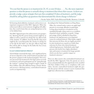 42 Drug Endangered Children Guide for Law Enforcement
“It is not that the person is in treatment for 28, 45, or even 60 days  .  .  .  . No, the more important
question is what the person is actually doing in treatment that shows their success . A client can
provide a judge a piece of paper that says they completed 28 days of treatment, and the judge
should be asking follow-up questions that demonstrated the clients change in behavior .”
– Nicolas Taylor, PhD, Taylor Behavioral Health, Montrose, Colorado
Yet learning about addiction, treatment, and recovery is an
important component of the DEC Approach . When law
enforcement officers arrest someone struggling with addic­
tion, they need to know they are seeing that person in his
or her darkest hour .
The DEC Approach gives law enforcement a new perspec­
tive . Knowing that the person being arrested might be an
addict as well as a parent can change the way officers look
at the situation . In addition, knowing that the drug arrest
might be the event that pushes the arrestee to change his
or her life for the better can also give officers hope that
they will be able to change for the better the lives of any
involved children .
Is court-ordered treatment effective?
A lot of debate surrounds this topic, and a significant factor
of success depends on the actual treatment provided and
the person’s progress in the treatment program . Not every­
one pressured into treatment by the legal system succeeds
in treatment, and some participants may be “going through
the motions”—perhaps long enough to regain custody of
their children . But with addiction being a chronic disease
and recovery a life-long journey, court-ordered treatment
can be an important step .
According to the National Institute on Drug Abuse,
Often, the criminal justice system can apply legal
pressure to encourage offenders to participate
in drug abuse treatment; or treatment can be
mandated through a drug court or as a condition
of pretrial release, probation, or parole . A large
percentage of those admitted to drug abuse
treatment cite legal pressure as an important
reason for seeking treatment . Most studies suggest
that outcomes for those who are legally pressured
to enter treatment are as good as or better than
outcomes for those who entered treatment
without legal pressure . Individuals under legal
pressure also tend to have higher attendance
rates and remain in treatment for longer periods,
which can also have a positive impact on
treatment outcomes .31
There are other reasons why court-ordered treatment can
benefit the DEC Approach . First, the parents are not in
prison and potentially have the opportunity to be reunified
with their children if they are in compliance with court
orders . Second, court-ordered treatment might also pro­
vide the person with the means to receive treatment that
might have otherwise been unaffordable .
31. National Institute on Drug Abuse, “Is Legally Mandated Treatment Effective?” in
Principles of Drug Abuse Treatment for Criminal Justice Populations: A Research-Based
Guide (Bethesda, MD: National Institute of Health, 2006).
 