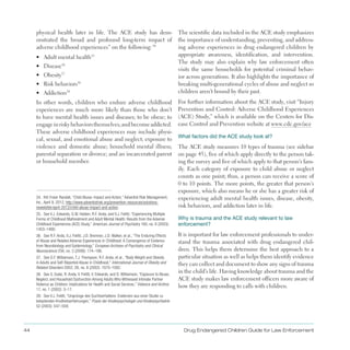 44 Drug Endangered Children Guide for Law Enforcement
physical health later in life . The ACE study has dem­
onstrated the broad and profound long-term impact of
adverse childhood experiences” on the following:34
•	 Adult mental health35
•	 Disease36
•	 Obesity37
•	 Risk behaviors38
•	 Addiction39
In other words, children who endure adverse childhood
experiences are much more likely than those who don’t
to have mental health issues and diseases; to be obese; to
engageinriskybehaviorsthemselves;andbecomeaddicted .
These adverse childhood experiences may include physi­
cal, sexual, and emotional abuse and neglect; exposure to
violence and domestic abuse; household mental illness;
parental separation or divorce; and an incarcerated parent
or household member .
34. Kiti Freier Randall, “Child Abuse: Impact and Action,” Adventist Risk Management,
Inc., April 9, 2012, http://www.adventistrisk.org/prevention-resources/solutions­
newsletter/april-2012/child-abuse-impact-and-action.
35. See V.J. Edwards, G.W. Holden, R.F. Anda, and V.J. Felitti, “Experiencing Multiple
Forms of Childhood Maltreatment and Adult Mental Health: Results from the Adverse
Childhood Experiences (ACE) Study,” American Journal of Psychiatry 160, no. 8 (2003):
1453–1460.
36. See R.F. Anda, V.J. Felitti, J.D. Bremner, J.D. Walker, et al., “The Enduring Effects
of Abuse and Related Adverse Experiences in Childhood: A Convergence of Evidence
from Neurobiology and Epidemiology,” European Archives of Psychiatry and Clinical
Neuroscience 256, no. 3 (2006): 174–186.
37. See D.F. Williamson, T.J. Thompson, R.F. Anda, et al., “Body Weight and Obesity
in Adults and Self-Reported Abuse in Childhood,” International Journal of Obesity and
Related Disorders 2002; 26, no. 8 (2002): 1075–1082.
38. See S. Dube, R. Anda, V. Felitti, V. Edwards, and D. Williamson, “Exposure to Abuse,
Neglect, and Household Dysfunction Among Adults Who Witnessed Intimate Partner
Violence as Children: Implications for Health and Social Services,” Violence and Victims
17, no. 1 (2002): 3–17.
39. See V.J. Felitti, “Ursprünge des Suchtverhaltens: Evidenzen aus einer Studie zu
belastenden Kindheitserfahrungen,” Praxis der Kinderpsychologie und Kinderpsychiatrie
52 (2003): 547–559.
The scientific data included in the ACE study emphasizes
the importance of understanding, preventing, and address­
ing adverse experiences in drug endangered children by
appropriate awareness, identification, and intervention .
The study may also explain why law enforcement often
visits the same households for potential criminal behav­
ior across generations . It also highlights the importance of
breaking multi-generational cycles of abuse and neglect so
children aren’t bound by their past .
For further information about the ACE study, visit “Injury
Prevention and Control: Adverse Childhood Experiences
(ACE) Study,” which is available on the Centers for Dis­
ease Control and Prevention website at www .cdc .gov/ace
What factors did the ACE study look at?
The ACE study measures 10 types of trauma (see sidebar
on page 45), five of which apply directly to the person tak­
ing the survey and five of which apply to that person’s fam­
ily . Each category of exposure to child abuse or neglect
counts as one point; thus, a person can receive a score of
0 to 10 points . The more points, the greater that person’s
exposure, which also means he or she has a greater risk of
experiencing adult mental health issues, disease, obesity,
risk behaviors, and addiction later in life .
Why is trauma and the ACE study relevant to law
enforcement?
It is important for law enforcement professionals to under­
stand the trauma associated with drug endangered chil­
dren . This helps them determine the best approach to a
particular situation as well as helps them identify evidence
they can collect and document to show any signs of trauma
in the child’s life . Having knowledge about trauma and the
ACE study makes law enforcement officers more aware of
how they are responding to calls with children .
 