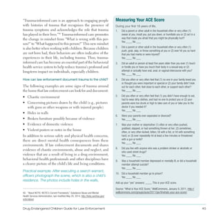 Drug Endangered Children Guide for Law Enforcement 45
“Trauma-informed care is an approach to engaging people
with histories of trauma that recognizes the presence of
trauma symptoms and acknowledges the role that trauma
has played in their lives .”40
Trauma-informed care promotes
the change in mindset from “What is wrong with this per­
son?” to “What happened to this person?” This new mindset
is also better when working with children . Because children
are not born bad, their behaviors are often indicative of the
experiences in their life, including trauma . Thus, trauma-
informed care has become an essential part of the behavioral
health service system to help reduce trauma’s profound and
long-term impact on individuals, especially children .
How can law enforcement document trauma to the child?
The following examples are some signs of trauma around
the home that law enforcement can look for and document:
•	 Chaotic environment
•	 Concerning pictures drawn by the child (e .g ., pictures
with guns or other weapons or with injured people)
•	 Holes in walls
•	 Broken furniture possibly because of violence
•	 Evidence of domestic violence
•	 Violent posters or notes in the house
In addition to serious safety and physical health concerns,
there are direct mental health consequences from these
environments . If law enforcement documents and shares
evidence of chaotic environments, abuse and neglect, and
violence that are a result of living in a drug environment,
behavioral health professionals and other disciplines have
a clearer picture of the child’s life and living conditions .
Practical example: After executing a search warrant,
officers photograph the scene, which is also a child’s
residence. The photos include holes in the walls,
40. “About NCTIC: NCTIC’s Current Framework,” Substance Abuse and Mental
Health Services Administration, last modified May 20, 2014, http://beta.samhsa.gov/
nctic/about.
Measuring Your ACE Score
During your first 18 years of life,
1. Did a parent or other adult in the household often or very often (1)
swear at you, insult you, put you down, or humiliate you or (2) act in a
way that made you afraid that you might be physically hurt?
Yes ____ No ___
2. Did a parent or other adult in the household often or very often (1)
push, grab, slap, or throw something at you or (2) ever hit you so hard
that you had marks or were injured?
Yes ____ No ___
3. Did an adult or person at least five years older than you ever (1) touch
or fondle you or have you touch their body in a sexual way or (2)
attempt or actually have oral, anal, or vaginal intercourse with you?
Yes ____ No ___
4. Did you often or very often feel that (1) no one in your family loved you
or thought you were important or special or (2) your family didn’t look
out for each other, feel close to each other, or support each other?
Yes ____ No ___
5. Did you often or very often feel that (1) you didn’t have enough to eat,
had to wear dirty clothes, and had no one to protect you or (2) your
parents were too drunk or high to take care of you or take you to the
doctor if you needed it?
Yes ____ No ___
6. Were your parents ever separated or divorced?
Yes ____ No ___
7. Was your mother or stepmother (1) often or very often pushed,
grabbed, slapped, or had something thrown at her; (2) sometimes,
often, or very often kicked, bitten, hit with a fist, or hit with something
hard; or (3) ever repeatedly hit at least a few minutes or threatened
with a gun or knife?
Yes ____ No ___
8. Did you live with anyone who was a problem drinker or alcoholic or
who used street drugs?
Yes ____ No ___
9. Was a household member depressed or mentally ill, or did a household
member attempt suicide?
Yes ____ No ___
10. Did a household member go to prison?
Yes ____ No ___
Add up your “yes” answers: ____. This is your ACE score.
Source: “What is Your ACE Score,” WellCommons, January 9, 2011, http://
wellcommons.com/groups/aces/2011/jan/9/whats-your-ace-score/.
 