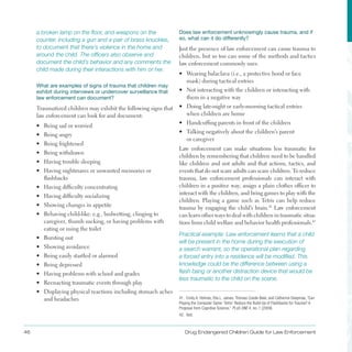 46 Drug Endangered Children Guide for Law Enforcement
a broken lamp on the floor, and weapons on the
counter, including a gun and a pair of brass knuckles,
to document that there’s violence in the home and
around the child. The officers also observe and
document the child’s behavior and any comments the
child made during their interactions with him or her.
What are examples of signs of trauma that children may
exhibit during interviews or undercover surveillance that
law enforcement can document?
Traumatized children may exhibit the following signs that
law enforcement can look for and document:
•	 Being sad or worried
•	 Being angry
•	 Being frightened
•	 Being withdrawn
•	 Having trouble sleeping
•	 Having nightmares or unwanted memories or
flashbacks
•	 Having difficulty concentrating
•	 Having difficulty socializing
•	 Showing changes in appetite
•	 Behaving child-like: e .g ., bedwetting, clinging to
caregiver, thumb sucking, or having problems with
eating or using the toilet
•	 Bursting out
•	 Showing avoidance
•	 Being easily startled or alarmed
•	 Being depressed
•	 Having problems with school and grades
•	 Reenacting traumatic events through play
•	 Displaying physical reactions including stomach aches
and headaches
Does law enforcement unknowingly cause trauma, and if
so, what can it do differently?
Just the presence of law enforcement can cause trauma to
children, but so too can some of the methods and tactics
law enforcement commonly uses:
•	 Wearing balaclava (i .e ., a protective hood or face
mask) during tactical entries
•	 Not interacting with the children or interacting with
them in a negative way
•	 Doing late-night or early-morning tactical entries
when children are home
•	 Handcuffing parents in front of the children
•	 Talking negatively about the children’s parent
or caregiver
Law enforcement can make situations less traumatic for
children by remembering that children need to be handled
like children and not adults and that actions, tactics, and
events that do not scare adults can scare children . To reduce
trauma, law enforcement professionals can interact with
children in a positive way, assign a plain clothes officer to
interact with the children, and bring games to play with the
children . Playing a game such as Tetris can help reduce
trauma by engaging the child’s brain .41
Law enforcement
can learn other ways to deal with children in traumatic situa­
tions from child welfare and behavior health professionals .42
Practical example: Law enforcement learns that a child
will be present in the home during the execution of
a search warrant, so the operational plan regarding
a forced entry into a residence will be modified. This
knowledge could be the difference between using a
flash bang or another distraction device that would be
less traumatic to the child on the scene.
41. Emily A. Holmes, Ella L. James, Thomas Coode-Bate, and Catherine Deeprose, “Can
Playing the Computer Game ‘Tetris’ Reduce the Build-Up of Flashbacks for Trauma? A
Proposal from Cognitive Science,” PLoS ONE 4, no. 1 (2009).
42. Ibid.
 