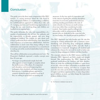 Drug Endangered Children Guide for Law Enforcement 47
Conclusion
This guide covers the three main components of the DEC
mission: (1) raising awareness about the risks faced by
drug endangered children; (2) implementing a collabora­
tive multidisciplinary approach to address these risks; and
(3) changing practices and transforming organizations to
change the way cases involving drugs and children are
handled on an ongoing basis .
This guide delineates the roles and responsibilities of a
number of professionals who all have the authority and
the responsibility to identify, protect, and serve drug
endangered children . The insights we gain about each
of these professions from understanding more about their
work empowers us to form true collaborations . And true
collaboration is much more than being willing to share
information and cooperate somewhat; it is a commitment
to making each of the involved stakeholders better at doing
what they do .
This call for collaboration across professions isn’t new . The
Prosecutor’s Deskbook expressed a similar concept more
than 40 years ago:
No longer can professionals simply deal with 

other agencies at arm’s length or complain about 

the inefficiencies of the others . It is important 

each discipline work toward improving their 

techniques, their standards and where necessary 

their process . A multidisciplinary approach is 

uniquely situated to speed a positive trend up if 

they are willing to spend time on training and 

awareness . In the true spirit of cooperation and
in the interest of getting the job done disciplines
must strive to overcome professional jealousies
and long standing parochialism (the state of
mind, whereby one focuses on small sections
of an issue rather than considering its wider
context) . True leaders must be willing to let
others take credit for achievements . But for
persons who are dedicated to the cause and who
are true leaders, this should present no problem .43
The DEC Approach can help breathe new life into this
concept by uniting professionals with a common vision:
identifying and protecting drug endangered children
to help them become happy, healthy, and safe . Such a
commitment to teamwork strengthens all involved and
enhances the chances for our work to result in better out­
comes for drug endangered children and their families .
The concepts inherent in the DEC mission and the col­
laborative DEC Approach are fairly simple and straight
forward . But implementing the DEC Approach has
profound ramifications for children and their families .
When we make the well-being of children a major focus
of our jobs, when we share information to facilitate more
informed decision making, and when we recognize that
we’re the ones who can break the multigenerational cycles
of neglect and abuse experienced by so many drug endan­
gered children, we truly can help change the trajectories
of these children’s lives .
43. The Prosecutor’s Deskbook, 6 (see note 23).
 