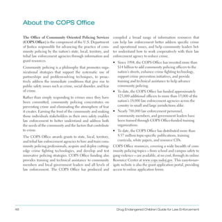 48 Drug Endangered Children Guide for Law Enforcement
about the COPS Office
The Office of Community Oriented Policing Services
(COPS Office) is the component of the U .S . Department
of Justice responsible for advancing the practice of com­
munity policing by the nation’s state, local, territory, and
tribal law enforcement agencies through information and
grant resources .
Community policing is a philosophy that promotes orga­
nizational strategies that support the systematic use of
partnerships and problem-solving techniques, to proac­
tively address the immediate conditions that give rise to
public safety issues such as crime, social disorder, and fear
of crime .
Rather than simply responding to crimes once they have
been committed, community policing concentrates on
preventing crime and eliminating the atmosphere of fear
it creates . Earning the trust of the community and making
those individuals stakeholders in their own safety enables
law enforcement to better understand and address both
the needs of the community and the factors that contribute
to crime .
The COPS Office awards grants to state, local, territory,
and tribal law enforcement agencies to hire and train com­
munity policing professionals, acquire and deploy cutting-
edge crime fighting technologies, and develop and test
innovative policing strategies . COPS Office funding also
provides training and technical assistance to community
members and local government leaders and all levels of
law enforcement . The COPS Office has produced and
compiled a broad range of information resources that
can help law enforcement better address specific crime
and operational issues, and help community leaders bet­
ter understand how to work cooperatively with their law
enforcement agency to reduce crime .
•	 Since 1994, the COPS Office has invested more than
$14 billion to add community policing officers to the
nation’s streets, enhance crime fighting technology,
support crime prevention initiatives, and provide
training and technical assistance to help advance
community policing .
•	 To date, the COPS Office has funded approximately
125,000 additional officers to more than 13,000 of the
nation’s 18,000 law enforcement agencies across the
country in small and large jurisdictions alike .
•	 Nearly 700,000 law enforcement personnel,
community members, and government leaders have
been trained through COPS Office-funded training
organizations .
•	 To date, the COPS Office has distributed more than
8 .57 million topic-specific publications, training
curricula, white papers, and resource CDs .
COPS Office resources, covering a wide breadth of com­
munity policing topics—from school and campus safety to
gang violence—are available, at no cost, through its online
Resource Center at www .cops .usdoj .gov . This easy-to-nav­
igate website is also the grant application portal, providing
access to online application forms .
 