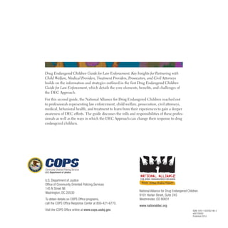 Drug Endangered Children Guide for Law Enforcement: Key Insights for Partnering with
Child Welfare, Medical Providers, Treatment Providers, Prosecutors, and Civil Attorneys
builds on the information and strategies outlined in the first Drug Endangered Children
Guide for Law Enforcement, which details the core elements, benefits, and challenges of
the DEC Approach .
For this second guide, the National Alliance for Drug Endangered Children reached out
to professionals representing law enforcement, child welfare, prosecution, civil attorneys,
medical, behavioral health, and treatment to learn from their experiences to gain a deeper
awareness of DEC efforts . The guide discusses the rolls and responsibilities of these profes­
sionals as well as the ways in which the DEC Approach can change their response to drug
endangered children .
U.S. Department of Justice
Office of Community Oriented Policing Services
145 N Street NE
Washington, DC 20530
To obtain details on COPS Office programs,
call the COPS Office Response Center at 800-421-6770.
Visit the COPS Office online at www.cops.usdoj.gov.
FOR DRUG ENDANGERED CHILDREN
National Alliance for Drug Endangered Children
9101 Harlan Street, Suite 245
Westminster, CO 80031
www.nationaldec.org
ISBN: 978-1-932582-96-3
e06143650
Published 2014
 