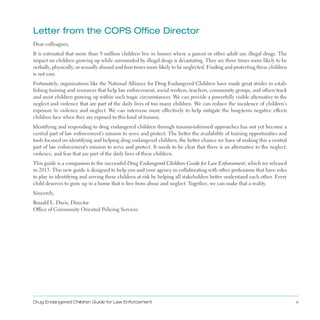 letter from the COPS Office Director

Dear colleagues,
It is estimated that more than 9 million children live in homes where a parent or other adult use illegal drugs . The
impact on children growing up while surrounded by illegal drugs is devastating . They are three times more likely to be
verbally, physically, or sexually abused and four times more likely to be neglected . Finding and protecting these children
is not easy .
Fortunately, organizations like the National Alliance for Drug Endangered Children have made great strides in estab­
lishing training and resources that help law enforcement, social workers, teachers, community groups, and others track
and assist children growing up within such tragic circumstances . We can provide a powerfully visible alternative to the
neglect and violence that are part of the daily lives of too many children . We can reduce the incidence of children’s
exposure to violence and neglect . We can intervene more effectively to help mitigate the long-term negative effects
children face when they are exposed to this kind of trauma .
Identifying and responding to drug endangered children through trauma-informed approaches has not yet become a
central part of law enforcement’s mission to serve and protect . The better the availability of training opportunities and
tools focused on identifying and helping drug endangered children, the better chance we have of making this a central
part of law enforcement’s mission to serve and protect . It needs to be clear that there is an alternative to the neglect,
violence, and fear that are part of the daily lives of these children .
This guide is a companion to the successful Drug Endangered Children Guide for Law Enforcement, which we released
in 2013 . This new guide is designed to help you and your agency in collaborating with other professions that have roles
to play in identifying and serving these children at risk by helping all stakeholders better understand each other . Every
child deserves to grow up in a home that is free from abuse and neglect . Together, we can make that a reality .
Sincerely,
Ronald L . Davis, Director
Office of Community Oriented Policing Services
Drug Endangered Children Guide for Law Enforcement v
 