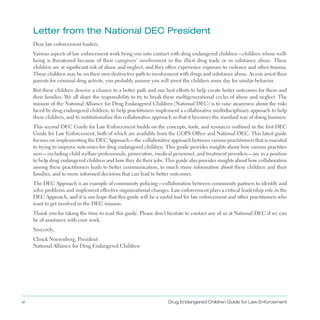 vi Drug Endangered Children Guide for Law Enforcement
letter from the national DEC President

Dear law enforcement leaders,
Various aspects of law enforcement work bring you into contact with drug endangered children—children whose well­
being is threatened because of their caregivers’ involvement in the illicit drug trade or in substance abuse . These
children are at significant risk of abuse and neglect, and they often experience exposure to violence and other trauma .
These children may be on their own destructive path to involvement with drugs and substance abuse . As you arrest their
parents for criminal drug activity, you probably assume you will arrest the children some day for similar behavior .
But these children deserve a chance to a better path and our best efforts to help create better outcomes for them and
their families . We all share the responsibility to try to break these multigenerational cycles of abuse and neglect . The
mission of the National Alliance for Drug Endangered Children (National DEC) is to raise awareness about the risks
faced by drug endangered children, to help practitioners implement a collaborative multidisciplinary approach to help
these children, and to institutionalize this collaborative approach so that it becomes the standard way of doing business .
This second DEC Guide for Law Enforcement builds on the concepts, tools, and resources outlined in the first DEC
Guide for Law Enforcement, both of which are available from the COPS Office and National DEC . This latest guide
focuses on implementing the DEC Approach—the collaborative approach between various practitioners that is essential
to trying to improve outcomes for drug endangered children . This guide provides insights about how various practitio­
ners—including child welfare professionals, prosecutors, medical personnel, and treatment providers—are in a position
to help drug endangered children and how they do their jobs . This guide also provides insights about how collaboration
among these practitioners leads to better communication, to much more information about these children and their
families, and to more informed decisions that can lead to better outcomes .
The DEC Approach is an example of community policing—collaboration between community partners to identify and
solve problems and implement effective organizational changes . Law enforcement plays a critical leadership role in the
DEC Approach, and it is our hope that this guide will be a useful tool for law enforcement and other practitioners who
want to get involved in the DEC mission .
Thank you for taking the time to read this guide . Please don’t hesitate to contact any of us at National DEC if we can
be of assistance with your work .
Sincerely,
Chuck Noerenberg, President
National Alliance for Drug Endangered Children
 