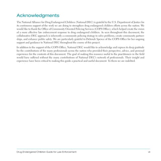 acknowledgments
The National Alliance for Drug Endangered Children (National DEC) is grateful to the U .S . Department of Justice for
its continuous support of the work we are doing to strengthen drug endangered children efforts across the nation . We
would like to thank the Office of Community Oriented Policing Services (COPS Office), which helped create the vision
of a more effective law enforcement response to drug endangered children . As seen throughout this document, the
collaborative DEC approach is inherently a community policing strategy to solve problems, create community partner­
ships, and enhance public safety . We are particularly grateful to Deborah Spence of the COPS Office for her ongoing
support and guidance to National DEC throughout the course of this project .
In addition to the support of the COPS Office, National DEC would like to acknowledge and express its deep gratitude
for the contributions of the many professionals across the nation who provided their perspective, advice, and personal
experience for the contents of this document . The goal of making this resource useful to the practitioners in the field
would have suffered without the many contributions of National DEC’s network of professionals . Their insight and
experience have been critical to making this guide a practical and useful document . To them we are indebted .
Drug Endangered Children Guide for Law Enforcement vii
 