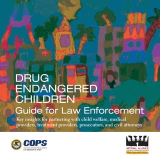 Drug
EnDangErED
ChilDrEn
guide for law Enforcement
Key insights for partnering with child welfare, medical
providers, treatment providers, prosecutors, and civil attorneys
FOR DRUG ENDANGERED CHILDREN
 