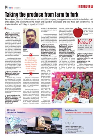INTERVIEW14 CARGOTALK OCTOBER 2015
Taking the produce from farm to fork
QGive us an overview
of your business
model.Tell us about the
services you offer.
Incorporated in 2000 by Gian
Chand Arora, IG International (IGI) is
a marketer and distributor of high
quality fresh fruit across India. The
company handles an annual volume
of over 1500 refrigerated containers
from 20 countries and distributes
these through its 27 wholesale outlets
across India.IG International imports
fresh fruits such as apples, cherries,
kiwis, oranges, plums, pears and
sweet tamarind, to name a few.
Along with imports, we have an
interest in exports, third party logistics
and temperature controlled ware-
housing also.We are primarily export-
ing potatoes and grapes to Russia,
Europe and South East Asia. The
company also has a subsidiary by the
name of IG Supply Chain.
QCould you please tell
us more about your
subsidiary IGI Supply
Chain?
IG Supply Chain is a wholly
owned subsidiary of IGIPL and caters
to the business of third party logistics
and temperature controlled ware-
housing.The company is among the
top five players in the temperature
controlled warehousing sector. The
subsidiary has a present capacity of
25,000 pallets and has facilities in
Mumbai, Chennai, Bangalore, Jaipur
and Amravati.
QWhat hurdles do you
face in the import and
export of perishables?
How do you contribute to
smoother and easier
functioning?
Well, when it comes to obsta-
cles, I would like to focus on the
lack of infrastructure development,
a fragmented distribution system,
obsolete technology, low product
quality and a lack of trained per-
sonnel to name a few.
We leverage the infrastruc-
ture to make use of the physical
channels already in place for the
delivery of other products. We
believe in creating our own net-
work or to work with several small
and sometimes unreliable players
to make our product travel through
all the channels and reach our
customers. This needs skills and
IG excels in it.We have the distrib-
utor warehouse much closer to
the customer.
Technology is the something
we are handicapped without. We
consider modern techniques and
do not hesitate to trust new mech-
anisms to smoothen the process
if it does make a huge difference.
QWould you like to
comment on India's
current cold chain sector
scenario? If you have to
name three requirements
for the betterment of the
cold chain industry, what
would these be?
India ranks first in the world in
the production of fruits and second
in that of vegetables accounting for
10 and 15 per cent, respectively, of
the total global production. Despite
this, the per capita fruit and veg-
etable availability of fruit is low due
to post-harvest losses and those
losses can account for almost
one-third (25-30
per cent) of the
total production.The
quality of the prod-
ucts also diminishes
by the time they
reach the end con-
sumers. The prime
reason for this huge
wastage and inferior
produce is the lack of
infrastructure–the
cold chain arrange-
ment, from the
source of produce to
the end point of sale
where the perishable
goods can be stored
after harvest.
Requirements
for betterment would,
firstly, be a robust
cold chain. To benefit from a
larger production capacity
and pass it on to consumers in
the form of reduced prices as
well as to producers in terms
of reduced wastage is the need
of the day. Secondly, it would be
the use of the latest technology to
reduce the time consumed in taking
the produce from farm to fork.
QCurrently, you are
exporting potatoes
and table grapes to
Russia, Europe and
South East Asia. Are you
planning to increase the
number of countries and
export commodities? If
yes, please elaborate.
The number of countries
is dependent on a protocol.
The Agricultural and Processed
Food Products Export Development
Authority (APEDA) is trying to get
the protocol to other countries
for exports of potatoes and
grapes. As soon as more
countries open to up
to grapes and potatoes
we will consider
adding more countries
for exports.
QHow much growth (in
terms of percentage)
has your company
registered in 2014-15 and
what are your
expectations for this
financial year?
We have registered a growth of
20 to 30 per cent in 2014-15 and this
year we expect to grow at around
10–15 per cent.
CT BUREAU
Tarun Arora, Director, IG International talks about his company, the opportunities available in the Indian cold
chain sector, the constraints in the import and export of perishables and how these can be removed. He
emphasises that technology is equally important.
Tarun Arora
Director
IG International
IG has a fleet of 75
refrigerated trucks and
15 trailers.
 