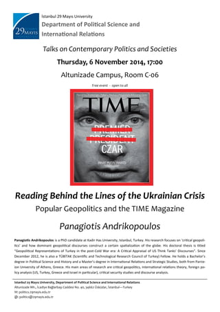İstanbul 29 Mayıs University
Department of Political Science and
International Relations
Talks on Contemporary Politics and Societies
Thursday, 6 November 2014, 17:00
Altunizade Campus, Room C-06
Free event - open to all
Reading Behind the Lines of the Ukrainian Crisis
Popular Geopolitics and the TIME Magazine
Panagiotis Andrikopoulos
Panagiotis Andrikopoulos is a PhD candidate at Kadir Has University, Istanbul, Turkey. His research focuses on ‘critical geopoli-
tics’ and how dominant geopolitical discourses construct a certain spatialization of the globe. His doctoral thesis is titled
“Geopolitical Representations of Turkey in the post-Cold War era: A Critical Appraisal of US Think Tanks’ Discourses”. Since
December 2012, he is also a TÜBİTAK (Scientific and Technological Research Council of Turkey) Fellow. He holds a Bachelor’s
degree in Political Science and History and a Master’s degree in International Relations and Strategic Studies, both from Pante-
ion University of Athens, Greece. His main areas of research are critical geopolitics, international relations theory, foreign po-
licy analysis (US, Turkey, Greece and Israel in particular), critical security studies and discourse analysis.
Istanbul 29 Mayıs University, Department of Political Science and International Relations
Altunizade Mh., İcadiye Bağlarbaşı Caddesi No. 40, 34662 Üsküdar, İstanbul—Turkey
W: politics.29mayis.edu.tr
@: politics@29mayis.edu.tr
 