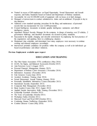 ● Trained in excess of 200 employees on Equal Opportunity, Sexual Harassment and Assault
response, and Safety Standards based on Federal and Department of Defense standards.
● Accountable for over $3,500,000 worth of equipment with no losses or at fault damages.
● Managed a 4 person team to conduct administrative duties and an additional 20 people in day to
day functions.
● Authored a new standard operating procedure for the filing and maintenance of personnel
records that was incorporated for over 12,000 personnel.
● Created Intelligence documents to include graphic intelligence summaries and official
intelligence reports.
● Appointed Physical Security Manager for the company, in charge of ensuring over 25 vehicles, 2
government buildings, and classified documents are secured to policy standards.
● Succeeded in the rapidly changing and stressful environment by employing the best practices of
the organization and applying them to a challenging situation.
● Maintained time schedules and determined how many employees were necessary to continue
working and released employees accordingly.
● Interviewed potential candidates for positions within the company as well as let individuals go
based on performance and ethical violations.
Previous Employment available upon request
EDUCATION AND TRAINING
● The Fiber Optics Association FTTx certification (May 2016)
● LEAN, Six Sigma, and Balanced Scorecards (October 2015)
● Anti-Terrorism Level 1 (August 2015)
● Personal Financial Management (January 2015)
● Department of Defense Cyber Awareness ( November 2014)
● Information Assurance (November 2014)
● Unit Armorers Course (June 2014)
● Accident Avoidance Training (June 2014)
● Sexual Harassment/ Assault Training (January 2014)
● Personally Identifiable Information Course (December 2013)
● Operational Security (September 2013)
● Composite Risk Management (November 2012)
● Basic Leaders Course (July 2012- August 2012)
● Applied Suicide Intervention Skills Training (November 2011)
● Leadership Essentials (October 2011)
● The Voice of Leadership (October 2011)
● Workplace Safety (October 2011)
● Microsoft Excel and Word 2003 (October 2011)
● Combating Human Trafficking (September 2010)
● Combat Lifesaver Course (May 2010)
 
