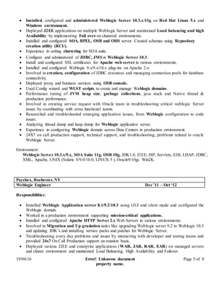 19/04/16 Error! Unknown document
property name.
Page 5 of 8
 Installed, configured and administered Weblogic Server 10.3.x/11g on Red Hat Linux 5.x and
Windows environment. .
 Deployed J2EE applications on multiple Weblogic Server and maintained Load balancing and high
Availability by implementing Fail over on clustered environments.
 Installed and configured SOA, BPEL, OSB and OHS server. Created schemas using Repository
creation utility (RCU).
 Experience in setting clustering for SOA suite.
 Configure and administered of JDBC, JMS in Weblogic Server 10.3.
 Install and configured SSL certificates for Apache web server in various environments.
 Installed and configured Weblogic 8.x/9.x/10.x plug-ins on Apache 2.x.
 Involved in creation, configuration of JDBC resources and managing connection pools for database
connectivity.
 Deployed proxy and business services using OSB console.
 Used Config wizard and WLST scripts to create and manage Weblogic domains.
 Performance tuning of JVM heap size, garbage collections, java stack and Native thread &
production performance.
 Involved in creating service request with Oracle team in troubleshooting critical weblogic Server
issues by coordinating with cross functional teams.
 Researched and troubleshooted emerging application issues, from Weblogic configuration to code
issues.
 Analyzing thread dump and heap dump for Weblogic application server.
 Experience in configuring Weblogic domain across Data Centers in production environment.
 24X7 on call production support, technical support, and troubleshooting, problems related to oracle
Weblogic Server.
Environment:
Weblogic Server 10.3.x/9.x, SOA Suite 11g, OSB 10g, JDK1.6, J2EE, JSP, Servlets, EJB, LDAP, JDBC,
XML, Apache, UNIX (Solaris 8/9.0/10.0, LINUX 5 ), Oracle9/10gi, Win2K.
Paychex, Rochester, NY
Weblogic Engineer Dec ’11 – Oct ‘12
Responsibilities:
 Installed Weblogic Application server 8.1/9.2/10.3 using GUI and silent mode and configured the
Weblogic domain.
 Worked in a production environment supporting mission-critical applications.
 Installed and configured Apache HTTP Server 2.x Web Servers in various environments.
 Involved in Migration and Up gradation tasks like upgrading Weblogic server 9.2 to Weblogic 10.3
and updating JDK’s and installing service packs and patches for Weblogic Server.
 Troubleshooting every day problems and issues by interacting with developer and testing teams and
provided 24x7 On Call Production support on rotation basis.
 Deployed various J2EE and enterprise applications (WAR, JAR, RAR, EAR) on managed servers
and cluster environment and maintained Load Balancing, High Availability and Failover.
 