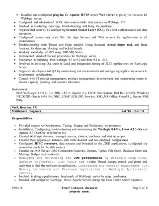 19/04/16 Error! Unknown document
property name.
Page 6 of 8
 Installed and configured plug-ins for Apache HTTP server Web server to proxy the requests for
Weblogic server.
 Configured and administered JDBC data sources/multi data sources on Weblogic 9.2
 Involved in monitoring error logs, troubleshooting and fixing the problems.
 Implemented security by configuring Secured Socket Layer (SSL) for client authentication and data
encryption.
 Configured connectivity with SSL for App Servers and Web servers for applications in all
environments.
 Troubleshooting with Thread and Heap analysis Using Samurai thread dump tool, and Heap
Analyzer for detecting blocking and locked threads.
 Working knowledge of JMS using IBM MQ Series.
 Implemented standard backup procedures for Weblogic server.
 Experience in migrating from weblogic 8.1 to 9.2 and from 9.2 to 10.3.
 Involved in assisting QA team in Load and Integration testing of J2EE applications on WebLogic
Server.
 Supported developers and QA by maintaining test environments and configuring application servers to
development specifications.
 Consult with IT project management, product management, development, and engineering teams to
discuss capacity planning and resource allocation.
Environment:
BEA WebLogic 8.1/9.2/10.x, JDK 1.4/1.5, Apache 2.x, UNIX, Sun Solaris, Red Hat LINUX, Windows
NT/2K/XP, Oracle 8i/9i,10i JDBC, LDAP, EJB, JSP, Servlets, XML,MS Office, OpenSSL, Secure SSH,
Putty.
in administrator apache admin apache administrator sunone cluster weblogic tomcat java middleware admin
Shell, Houston, TX
Middleware Engineer Jul ’10 – Nov ’11
Responsibilities:
 Provided support to Development, Testing, Staging and Production, environments.
 Installation, Configuring, troubleshooting and maintaining the Weblogic 8.1/9.x, Jboss 4.2.3 GA and
Apache 2.0 / SunOne Web Server 6.0.
 Created WebLogic domains, managed servers, clusters, machines and start up scripts.
 Created Jboss application instances with both clustered and non-clustered configuration.
 Configured JDBC resources, data sources and bounded to the J2EE applications, configured the
connection pools for the data sources.
 Created the JMS Server, JMS Connection Factories, Queues, Topics, File Store, Database Store and
Message Bridges and monitored.
 Managing and Monitoring the JVM performance by Weblogic Heap Size,
garbage collection, JDBC Pools and taking Thread dumps, pstack and prstat and
analyzing to find the problems in application. Configured the Session Management i.e.
Memory to Memory and Database replication on Weblogic Application
server.
 Involved in doing a performance benchmark of WebLogic server by using Loadrunner.
 Installed and configured Weblogic, Jboss, Apache Servers during the Data Center Server migration.
 
