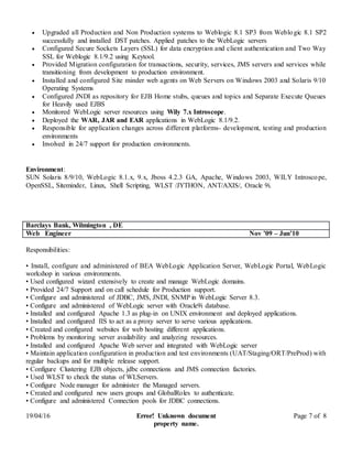 19/04/16 Error! Unknown document
property name.
Page 7 of 8
 Upgraded all Production and Non Production systems to Weblogic 8.1 SP3 from Weblogic 8.1 SP2
successfully and installed DST patches. Applied patches to the WebLogic servers
 Configured Secure Sockets Layers (SSL) for data encryption and client authentication and Two Way
SSL for Weblogic 8.1/9.2 using Keytool.
 Provided Migration configuration for transactions, security, services, JMS servers and services while
transitioning from development to production environment.
 Installed and configured Site minder web agents on Web Servers on Windows 2003 and Solaris 9/10
Operating Systems
 Configured JNDI as repository for EJB Home stubs, queues and topics and Separate Execute Queues
for Heavily used EJBS
 Monitored WebLogic server resources using Wily 7.x Introscope.
 Deployed the WAR, JAR and EAR applications in WebLogic 8.1/9.2.
 Responsible for application changes across different platforms- development, testing and production
environments
 Involved in 24/7 support for production environments.
Environment:
SUN Solaris 8/9/10, WebLogic 8.1.x, 9.x, Jboss 4.2.3 GA, Apache, Windows 2003, WILY Introscope,
OpenSSL, Siteminder, Linux, Shell Scripting, WLST /JYTHON, ANT/AXIS/, Oracle 9i.
Barclays Bank, Wilmington , DE
Web Engineer Nov ’09 – Jun’10
Responsibilities:
• Install, configure and administered of BEA WebLogic Application Server, WebLogic Portal, WebLogic
workshop in various environments.
• Used configured wizard extensively to create and manage WebLogic domains.
• Provided 24/7 Support and on call schedule for Production support.
• Configure and administered of JDBC, JMS, JNDI, SNMP in WebLogic Server 8.3.
• Configure and administered of WebLogic server with Oracle9i database.
• Installed and configured Apache 1.3 as plug-in on UNIX environment and deployed applications.
• Installed and configured IIS to act as a proxy server to serve various applications.
• Created and configured websites for web hosting different applications.
• Problems by monitoring server availability and analyzing resources.
• Installed and configured Apache Web server and integrated with WebLogic server
• Maintain application configuration in production and test environments (UAT/Staging/ORT/PreProd) with
regular backups and for multiple release support.
• Configure Clustering EJB objects, jdbc connections and JMS connection factories.
• Used WLST to check the status of WLServers.
• Configure Node manager for administer the Managed servers.
• Created and configured new users groups and GlobalRoles to authenticate.
• Configure and administered Connection pools for JDBC connections.
 
