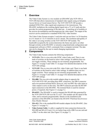 Video Codec System
Overview
Video Codec System Manual Harris Corporation
Issue 1, November 2000 Intraplex Transmission Solutions
-4
DO NOT COPY - DO NOT DISTRIBUTE Last Modified: May 23, 2001 11:24 am
1 Overview
The Video Codec System is a two module set (DS-64NC plus VCP-1SN or
VCP-1SP) that allows transmission of standard video signals using an Intraplex
Access Server or CrossConnect Server. The VCP-1SN/VCP-1SP accepts a
standard NTSC/PAL video signal and compresses it for transmission. The
DS-64NC multiplexes the resulting digital signal onto a T1 or E1 path and also
provides for remote programming of the data rate. A matching set of modules at
the receiver de-multiplexes and decompresses the video signal. The output of the
receiver can be connected to a standard NTSC/PAL video monitor.
The Video Codec System occupies 3 card slots and can use from 1 to 24 timeslots
in a T1 stream or 1 to 31 timeslots in an E1 stream. The resolution and quality of
the video is set using switches on the VCP-1SN/VCP-1SP module. The
bandwidth occupied by the system determines the frame rate and is set either
through switches on the DS-64NC or remotely using IntraGuide configuration and
management software or ISiCL commands from a computer terminal. The data
rate can be changed by the user to match changing requirements.
2 Components
The Video Codec System contains the following components:
• VCP-1SN: This is a two-slot wide NTSC video Codec card. There is one
bank of switches on the board to select video settings. In addition there are
two toggle switches. These settings are not remotely programmable. See
Figure 3-1 on page 5 and Table 3-1 on page 6 for detailed descriptions of the
VCP-1SN settings.
• VCP-1SP: This is a two-slot wide PAL video Codec card. There is one bank
of switches on the board to select video settings. In addition there are two
toggle switches. These settings are not remotely programmable. See
Figure 3-1 on page 5 and Table 3-1 on page 6 for detailed descriptions of the
VCP-1SP settings.
• MA-800: This two-slot wide module adapter plugs in opposite the
VCP-1SN/VCP-1SP, providing three BNC connectors: one DB-9 connector
and a two-position terminal block. However, only one BNC-the video input or
video output-is active at this time. The DB-9 connector provides the RS-449
input connection to the DS-64NC. The terminal block is used for external
power, if required. (See Figure 2-1 on page 5.)
• DS-64NC: The DS-64NC is used to transport the RS-449 data generated by
the VCP-1SN/VCP-1SP over the T1 or E1. This module sets the speed of the
video, and is remotely programmable. Details on the installation and
operation of the DS-64NC are found in the DS-64NC Wideband Synchronous
Data Module Manual.
• MA-412: This is the standard RS-449 module adapter for the DS-64NC. (See
Figure 2-1 on page 5.)
• Video System Cable: A cable is supplied for inter-connection between the
MA-800 and MA-412 (see). It is six inches long with a DB-9 on one end and
a DB-37 on the other end. (See Figure 5-2 on page 7.)
 