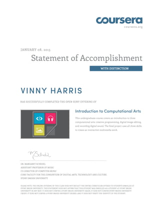 coursera.org
Statement of Accomplishment
WITH DISTINCTION
JANUARY 08, 2015
VINNY HARRIS
HAS SUCCESSFULLY COMPLETED THE OPEN SUNY OFFERING OF
Introduction to Computational Arts
This undergraduate course covers an introduction to three
computational arts: creative programming, digital image editing,
and recording digital sound. The final project uses all three skills
to create an interactive multimedia work.
DR. MARGARET SCHEDEL
ASSISTANT PROFESSOR OF MUSIC
CO-DIRECTOR OF COMPUTER MUSIC
CORE FACULTY FOR THE CONSORTIUM OF DIGITAL ARTS, TECHNOLOGY AND CULTURE
STONY BROOK UNIVERSITY
PLEASE NOTE: THE ONLINE OFFERING OF THIS CLASS DOES NOT REFLECT THE ENTIRE CURRICULUM OFFERED TO STUDENTS ENROLLED AT
STONY BROOK UNIVERSITY. THIS STATEMENT DOES NOT AFFIRM THAT THIS STUDENT WAS ENROLLED AS A STUDENT AT STONY BROOK
UNIVERSITY IN ANY WAY. IT DOES NOT CONFER A STONY BROOK UNIVERSITY GRADE; IT DOES NOT CONFER STONY BROOK UNIVERSITY
CREDIT; IT DOES NOT CONFER A STONY BROOK UNIVERSITY DEGREE; AND IT DOES NOT VERIFY THE IDENTITY OF THE STUDENT.
 