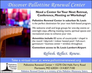 Discover Pallottine Renewal Center
Need a Center forYour Next Retreat,
Conference, Meeting or Workshop?
Pallottine Renewal Center in suburban St. Louis
is the perfect destination for your next faith-based program.
We welcome small and large groups for one-day events or
overnight stays, offering meeting rooms, spiritual spaces and
recreational areas to enhance your visit.
Amenities include: 83 acres of countryside • chapel in
the round • labyrinth • indoor heated pool • full-court
gymnasium • business center • wireless throughout
Convenient access to St. Louis Lambert Airport
Take a virtual tour at www.pallottinerenewal.org
Pallottine Renewal Center • 15270 Old Halls Ferry Road
Florissant, MO 63034 • 314.837.7100
Pallottine Renewal Center is a ministry of the Pallottine Missionary Sisters.
Refresh. Reflect. Renew.
 