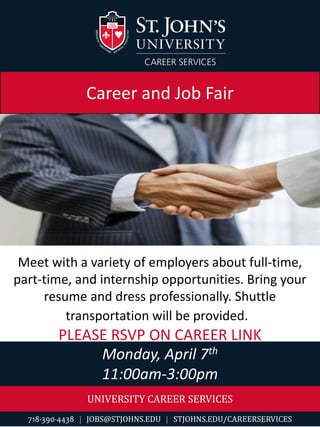 UNIVERSITY CAREER SERVICES
718-390-4438  JOBS@STJOHNS.EDU  STJOHNS.EDU/CAREERSERVICES
Monday, April 7th
11:00am-3:00pm
Career and Job Fair
Meet with a variety of employers about full-time,
part-time, and internship opportunities. Bring your
resume and dress professionally. Shuttle
transportation will be provided.
PLEASE RSVP ON CAREER LINK
 