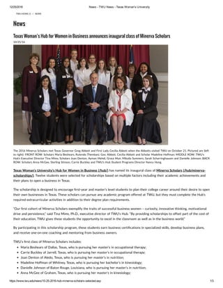 12/25/2016 News ­ TWU News ­ Texas Woman's University
https://www.twu.edu/news/10­25­2016­hub­minerva­scholars­selected.asp 1/3
TWU HOME (/) / NEWS
News
Texas Woman’s Hub for Women in Business announces inaugural class of Minerva Scholars
10/25/16
The 2016 Minerva Scholars met Texas Governor Greg Abbott and First Lady Cecilia Abbott when the Abbotts visited TWU on October 21. Pictured are (left
to right): FRONT ROW: Scholars Maria Beshears, Rutendo Thembani, Gov. Abbott, Cecilia Abbott and Scholar Madeline Hoffman; MIDDLE ROW: TWU's
Hub's Executive Director Tina Mims, Scholars Joan Denton, Ayman Mehdi, Grace Muir, Mikaila Summers, Sarah Scharringhausen and Danielle Johnson; BACK
ROW: Scholars Anna McGee, Sterling Stinson, Carrie Buckley and TWU’s Hub Student Programs Director Nancy Hong.
Texas Woman’s University‘s Hub for Women in Business (/hub/) has named its inaugural class of Minerva Scholars (/hub/minerva-
scholarships/). Twelve students were selected for scholarships based on multiple factors including their academic achievements and
their plans to open a business in Texas.
The scholarship is designed to encourage rst-year and master’s level students to plan their college career around their desire to open
their own businesses in Texas. These scholars can pursue any academic program offered at TWU, but they must complete the Hub’s
required extracurricular activities in addition to their degree plan requirements.
”Our rst cohort of Minerva Scholars exemplify the traits of successful business women – curiosity, innovative thinking, motivational
drive and persistence,” said Tina Mims, Ph.D., executive director of TWU’s Hub. “By providing scholarships to offset part of the cost of
their education, TWU gives these students the opportunity to excel in the classroom as well as in the business world.”
By participating in this scholarship program, these students earn business certi cations in specialized skills, develop business plans,
and receive one-on-one coaching and mentoring from business owners.
TWU’s rst class of Minerva Scholars includes:
Maria Beshears of Dallas, Texas, who is pursuing her master’s in occupational therapy;
Carrie Buckley of Jarrell, Texas, who is pursuing her master’s in occupational therapy;
Joan Denton of Aledo, Texas, who is pursuing her master’s in nutrition;
Madeline Hoffman of Whitney, Texas, who is pursuing her bachelor’s in kinesiology;
Danielle Johnson of Baton Rouge, Louisiana, who is pursuing her master’s in nutrition;
Anna McGee of Graham, Texas, who is pursuing her master’s in kinesiology;
 