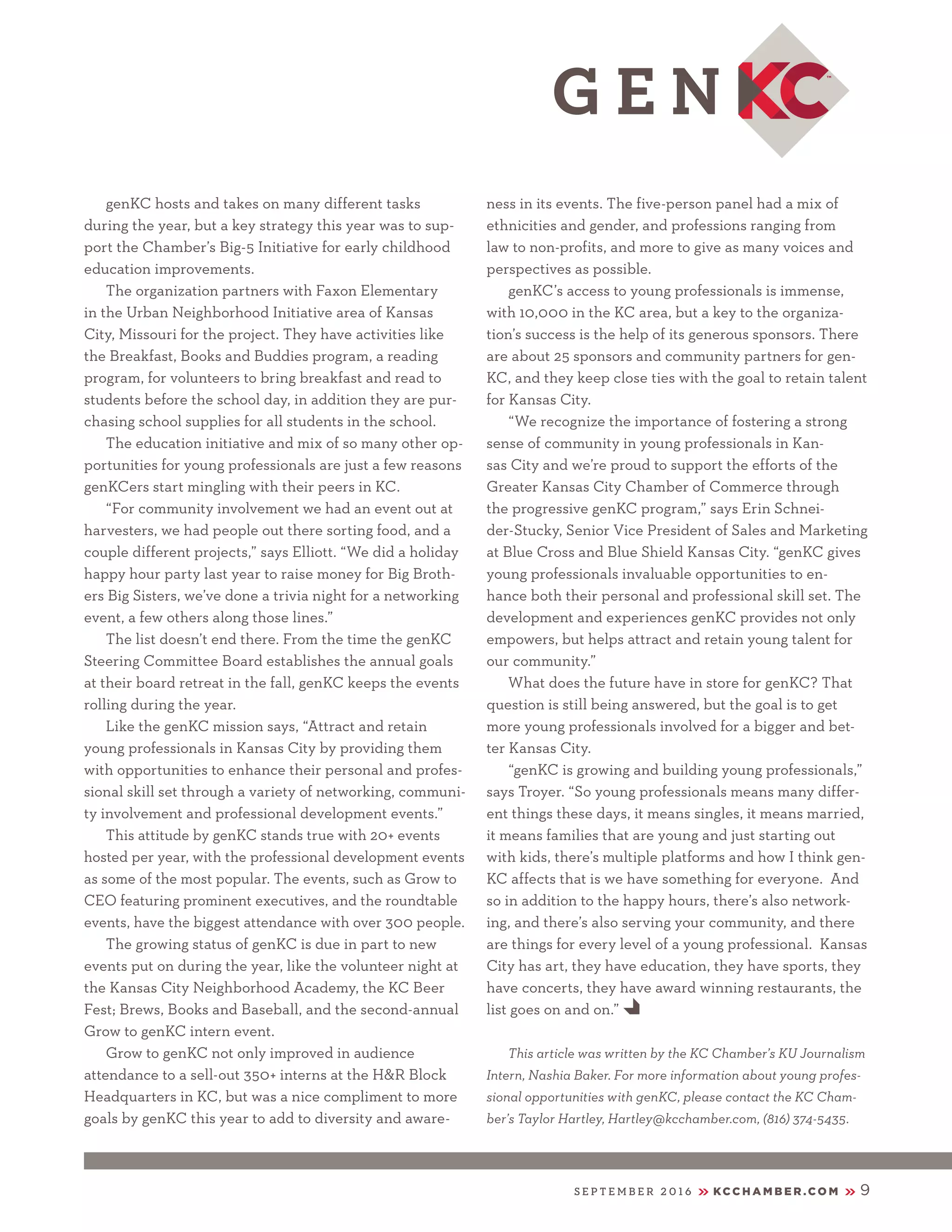 S E P T E M B E R 2 0 1 6 KC C H A M B E R .C O M 9
genKC hosts and takes on many different tasks
during the year, but a key strategy this year was to sup-
port the Chamber’s Big-5 Initiative for early childhood
education improvements.
The organization partners with Faxon Elementary
in the Urban Neighborhood Initiative area of Kansas
City, Missouri for the project. They have activities like
the Breakfast, Books and Buddies program, a reading
program, for volunteers to bring breakfast and read to
students before the school day, in addition they are pur-
chasing school supplies for all students in the school.
The education initiative and mix of so many other op-
portunities for young professionals are just a few reasons
genKCers start mingling with their peers in KC.
“For community involvement we had an event out at
harvesters, we had people out there sorting food, and a
couple different projects,” says Elliott. “We did a holiday
happy hour party last year to raise money for Big Broth-
ers Big Sisters, we’ve done a trivia night for a networking
event, a few others along those lines.”
The list doesn’t end there. From the time the genKC
Steering Committee Board establishes the annual goals
at their board retreat in the fall, genKC keeps the events
rolling during the year.
Like the genKC mission says, “Attract and retain
young professionals in Kansas City by providing them
with opportunities to enhance their personal and profes-
sional skill set through a variety of networking, communi-
ty involvement and professional development events.”
This attitude by genKC stands true with 20+ events
hosted per year, with the professional development events
as some of the most popular. The events, such as Grow to
CEO featuring prominent executives, and the roundtable
events, have the biggest attendance with over 300 people.
The growing status of genKC is due in part to new
events put on during the year, like the volunteer night at
the Kansas City Neighborhood Academy, the KC Beer
Fest; Brews, Books and Baseball, and the second-annual
Grow to genKC intern event.
Grow to genKC not only improved in audience
attendance to a sell-out 350+ interns at the H&R Block
Headquarters in KC, but was a nice compliment to more
goals by genKC this year to add to diversity and aware-
ness in its events. The five-person panel had a mix of
ethnicities and gender, and professions ranging from
law to non-profits, and more to give as many voices and
perspectives as possible.
genKC’s access to young professionals is immense,
with 10,000 in the KC area, but a key to the organiza-
tion’s success is the help of its generous sponsors. There
are about 25 sponsors and community partners for gen-
KC, and they keep close ties with the goal to retain talent
for Kansas City.
“We recognize the importance of fostering a strong
sense of community in young professionals in Kan-
sas City and we’re proud to support the efforts of the
Greater Kansas City Chamber of Commerce through
the progressive genKC program,” says Erin Schnei-
der-Stucky, Senior Vice President of Sales and Marketing
at Blue Cross and Blue Shield Kansas City. “genKC gives
young professionals invaluable opportunities to en-
hance both their personal and professional skill set. The
development and experiences genKC provides not only
empowers, but helps attract and retain young talent for
our community.”
What does the future have in store for genKC? That
question is still being answered, but the goal is to get
more young professionals involved for a bigger and bet-
ter Kansas City.
“genKC is growing and building young professionals,”
says Troyer. “So young professionals means many differ-
ent things these days, it means singles, it means married,
it means families that are young and just starting out
with kids, there’s multiple platforms and how I think gen-
KC affects that is we have something for everyone. And
so in addition to the happy hours, there’s also network-
ing, and there’s also serving your community, and there
are things for every level of a young professional. Kansas
City has art, they have education, they have sports, they
have concerts, they have award winning restaurants, the
list goes on and on.” E
This article was written by the KC Chamber’s KU Journalism
Intern, Nashia Baker. For more information about young profes-
sional opportunities with genKC, please contact the KC Cham-
ber’s Taylor Hartley, Hartley@kcchamber.com, (816) 374-5435.
 