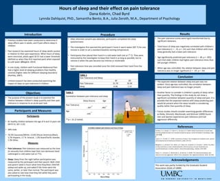 • Previous studies have been conducted to determine if
sleep affects pain in adults, and if pain affects sleep in
children.
• Past research has examined hours of sleep adults receive
in relation to their pain experience. When hours of sleep
were restricted, adults aged 18-31 had a lower threshold
(defined as when they first reported pain) when exposed
to cold water (Ødegård, 2014).
• In one study, children with Functional Abdominal Pain
had a higher level of sleeping problems than healthy
controls (higher rates for different sleeping disorders)
(Huntley, 2007).
• Limited research has been conducted examining the
impact of sleep on pain tolerance in children.
.
Hours of sleep and their effect on pain tolerance
Dana Kobrin, Chad Byrd
Lynnda Dahlquist, PhD., Samantha Bento, B.A., Julia Zeroth, M.A., Department of Psychology
Introduction
Objectives
• The purpose of the present study is to examine the
relation between children’s sleep quantity and their pain
tolerance in response to an acute pain task.
Participants and Measures
Procedure
Conclusion
References
Participants
• 81 healthy children between the age of 6 and 13 years old
(M=9.15, SD= 2.22)
• 58% male
• 76.5% Caucasian/White, 13.6% African American/Black,
3.7% Hispanic, 3.7 % biracial, 1.2% Asian/Pacific Islander,
1.3% Other.
Measures
• Pain tolerance: Pain tolerance was measured as the time
(in seconds) that children kept their non-dominant hand
submerged in cold water (set at 7°C).
• Sleep: Sleep from the night before participation was
measured by the participant and their parent. Both child
and parent rated in hours what time they/their child fell
asleep and woke up, and asked if the times were the
same, earlier, or later than normal. The participant was
also asked to rate how tired they felt while they were
participating in the study.
• After informed consent was obtained, participants completed the sleep
questionnaire.
• The investigator first warmed the participant’s hand in warm water (90° F) for one
minute in order to set a standard baseline starting temperature.
• Participants then placed their hand in a cold water bath (set at 7° C). They were
instructed by the investigator to keep their hand in as long as possible, but to
remove it when the pain became too intense or intolerable.
• Pain tolerance time was recorded once the child removed their hand from the
water.
Results
Table 2
Correlation between pain tolerance and sleep
Sleep (hours) Age
Pain Tolerance
-.307
**
.493
**
Age
-.435
**
-
**p < .01 (2-tailed).
• The pain tolerance scores were log10 transformed due to
significant skewness.
• Total hours of sleep was negatively correlated with children’s
pain tolerance (r = -.31, p < .01) such that children with more
sleep generally had a lower pain tolerance.
• Age significantly predicted pain tolerance (r = .49, p < .001)
such that older children had higher pain tolerance times than
did younger children.
• When age was controlled, the relation between sleep and pain
tolerance was no longer significant (r = -.07, p = .55)
• The expected relation between sleep and pain was not
evident. Once age was controlled, the correlation between
sleep and pain tolerance was no longer present.
• Another factor to consider is children’s quality of sleep rather
than quantity. The findings in this study do not show a
significant correlation between quantity of sleep and pain. It is
possible that the expected relation with sleep predicting pain
would be present when the sleep variable is considering
quality rather than quantity of sleep.
• Future studies should consider examining gender differences
as Reidy, Dimmick, MacDonald, and Zeichner (2009) found
men and women experiences pain tolerance and trait
aggression differently.
Acknowledgements
This work was partly funded by the Graduate Student
Association (GSA) of UMBC.
Huntley, E. D., Campo, J. V., Dahl, R. E., & Lewin, D. S. (2007). Sleep characteristics of youth with
functional abdominal pain and a healthy comparison group. Journal Of Pediatric Psychology, 32(8),
938-949.
Lewin, D. S., & Dahl, R. E. (1999). Importance of sleep in the management of pediatric pain. Journal
Of Developmental And Behavioral Pediatrics, 20(4), 244-252.
Ødegård, S. S., Omland, P. M., Nilsen, K. B., Stjern, M., Gravdahl, G. B., & Sand, T. (2015). The effect
of sleep restriction on laser evoked potentials, thermal sensory and pain thresholds and
suprathreshold pain in healthy subjects. Clinical Neurophysiology, 126(10), 1979-1987.
Reidy, D. E., Dimmick, K., MacDonald, K., & Zeichner, A. (2009). The relationship between pain
tolerance and trait aggression: Effects of sex and gender role. Aggressive Behavior, 35(5), 422-429.
Table 1
Pain Tolerance and Sleep
M SD
Pain Tolerance 31.70 32.94
Sleep 9.58 1.12
 