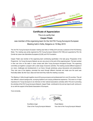  
 
Certificate of Appreciation 
This is to certify that 
Casper Fibæk 
was member of the organising team for the 3rd FIG Young Surveyors European 
Meeting held in Sofia, Bulgaria on 16 May 2015 
 
The 3rd FIG Young Surveyors European meeting was held on 16 May 2015 and was a subevent of the FIG Working                                         
Week. The meeting was jointly organized by FIG Young Surveyors Network (FIG YSN) and supported by FIG, the                                   
Comité de Liaison des Géomètres Europèens (CLGE) and FIG Foundation. 
 
Casper Fibæk was member of the organising team contributing specifically in the task group ‘Preparation of the                                 
Programme’. As Young Surveyors Network we are very proud on the work of the organising team. The team worked                                     
in their own time on the tasks in close contact with other Young Surveyors throughout Europe. The organizing                                   
committee put together a program with a wide range of dynamic activities. The meeting covered different aspects of                                   
our vision, challenges and developments in our future, through workshops, group discussions and presentations.                           
They took care of the logistics, promoted the event through different channels and made sure the event was                                   
financially stable. By their input, ideas and hard work they made this meeting a success.  
 
The Meeting in Sofia brought together around 50 young surveyors and professionals from over 20 countries. They all                                   
had different cultural backgrounds, surveying traditions and varying professional experience. This event is of major                             
importance for Young Surveyors to be informed on their national associations activities within FIG and in promoting                                 
the activities of the FIG Young Surveyors Network. Casper Fibæk contributed to this and we hope he will continue to                                       
do so with the support of the Danish Association of Surveyors. 
 
Yours sincerely, 
 
Eva­Maria Unger  Paula Dijkstra  
Chair of the Young Surveyors Network Vice chair of the Young Surveyors Network 
 
