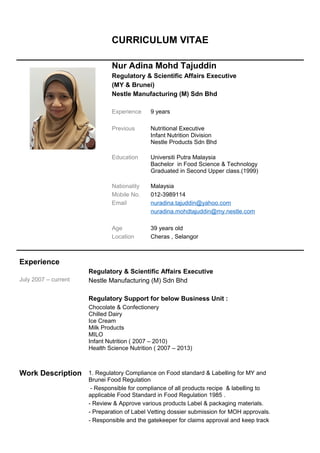 CURRICULUM VITAE
Nur Adina Mohd Tajuddin
Regulatory & Scientific Affairs Executive
(MY & Brunei)
Nestle Manufacturing (M) Sdn Bhd
Experience 9 years
Previous Nutritional Executive
Infant Nutrition Division
Nestle Products Sdn Bhd
Education Universiti Putra Malaysia
Bachelor in Food Science & Technology
Graduated in Second Upper class.(1999)
Nationality Malaysia
Mobile No. 012-3989114
Email nuradina.tajuddin@yahoo.com
nuradina.mohdtajuddin@my.nestle.com
Age 39 years old
Location Cheras , Selangor
Experience
July 2007 – current
Work Description
Regulatory & Scientific Affairs Executive
Nestle Manufacturing (M) Sdn Bhd
Regulatory Support for below Business Unit :
Chocolate & Confectionery
Chilled Dairy
Ice Cream
Milk Products
MILO
Infant Nutrition ( 2007 – 2010)
Health Science Nutrition ( 2007 – 2013)
1. Regulatory Compliance on Food standard & Labelling for MY and
Brunei Food Regulation
- Responsible for compliance of all products recipe & labelling to
applicable Food Standard in Food Regulation 1985 .
- Review & Approve various products Label & packaging materials.
- Preparation of Label Vetting dossier submission for MOH approvals.
- Responsible and the gatekeeper for claims approval and keep track
 