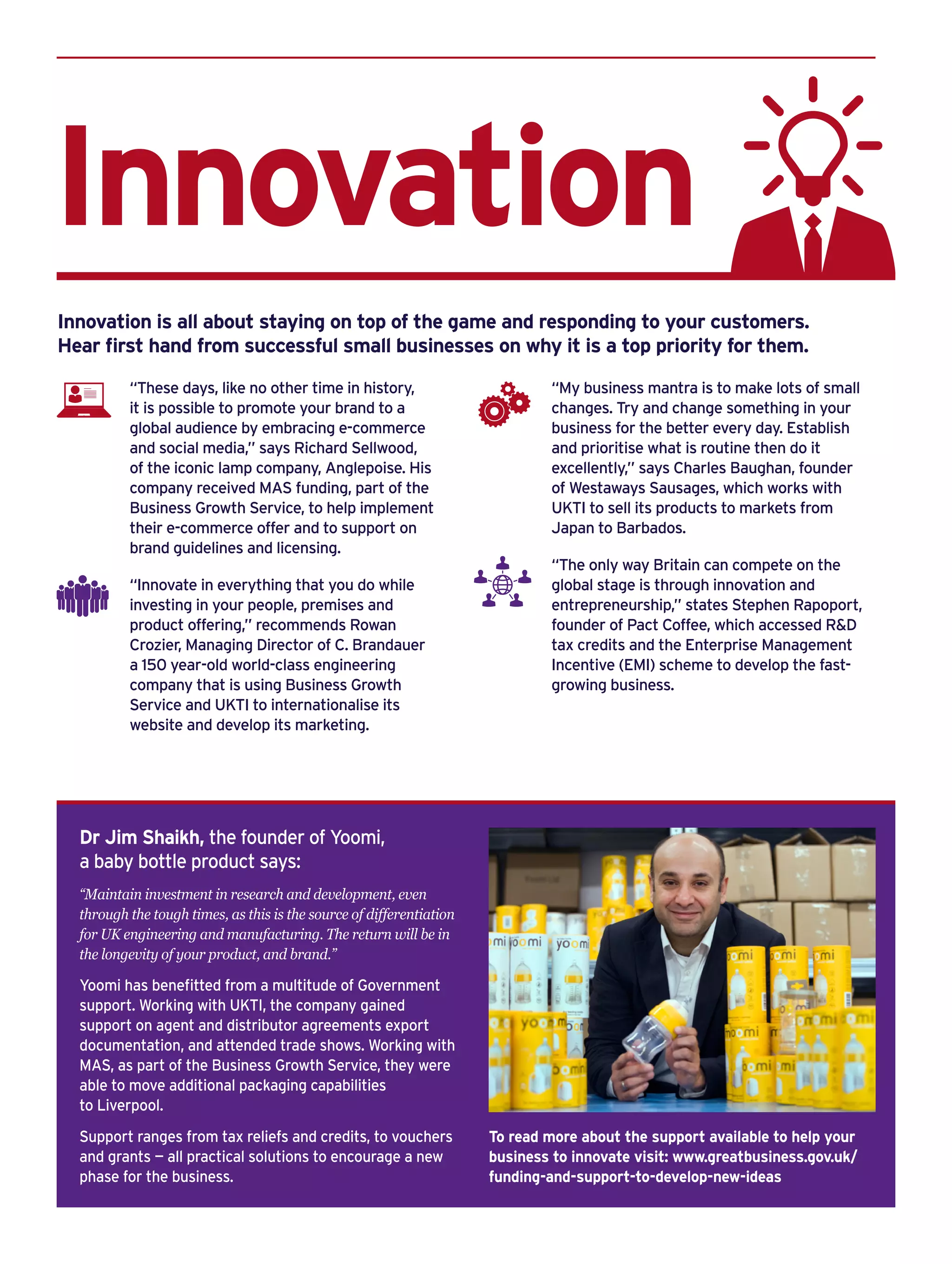 Innovation
Dr Jim Shaikh, the founder of Yoomi,
a baby bottle product says:
“Maintain investment in research and development, even
through the tough times, as this is the source of differentiation
for UK engineering and manufacturing. The return will be in
the longevity of your product, and brand.”
Yoomi has benefitted from a multitude of Government
support. Working with UKTI, the company gained
support on agent and distributor agreements export
documentation, and attended trade shows. Working with
MAS, as part of the Business Growth Service, they were
able to move additional packaging capabilities
to Liverpool.
Support ranges from tax reliefs and credits, to vouchers
and grants — all practical solutions to encourage a new
phase for the business.
To read more about the support available to help your
business to innovate visit: www.greatbusiness.gov.uk/
funding-and-support-to-develop-new-ideas
Innovation is all about staying on top of the game and responding to your customers.
Hear first hand from successful small businesses on why it is a top priority for them.
“These days, like no other time in history,
it is possible to promote your brand to a
global audience by embracing e-commerce
and social media,” says Richard Sellwood,
of the iconic lamp company, Anglepoise. His
company received MAS funding, part of the
Business Growth Service, to help implement
their e-commerce offer and to support on
brand guidelines and licensing.
“Innovate in everything that you do while
investing in your people, premises and
product offering,” recommends Rowan
Crozier, Managing Director of C. Brandauer
a 150 year-old world-class engineering
company that is using Business Growth
Service and UKTI to internationalise its
website and develop its marketing.
“My business mantra is to make lots of small
changes. Try and change something in your
business for the better every day. Establish
and prioritise what is routine then do it
excellently,” says Charles Baughan, founder
of Westaways Sausages, which works with
UKTI to sell its products to markets from
Japan to Barbados.
“The only way Britain can compete on the
global stage is through innovation and
entrepreneurship,” states Stephen Rapoport,
founder of Pact Coffee, which accessed R&D
tax credits and the Enterprise Management
Incentive (EMI) scheme to develop the fast-
growing business.
 