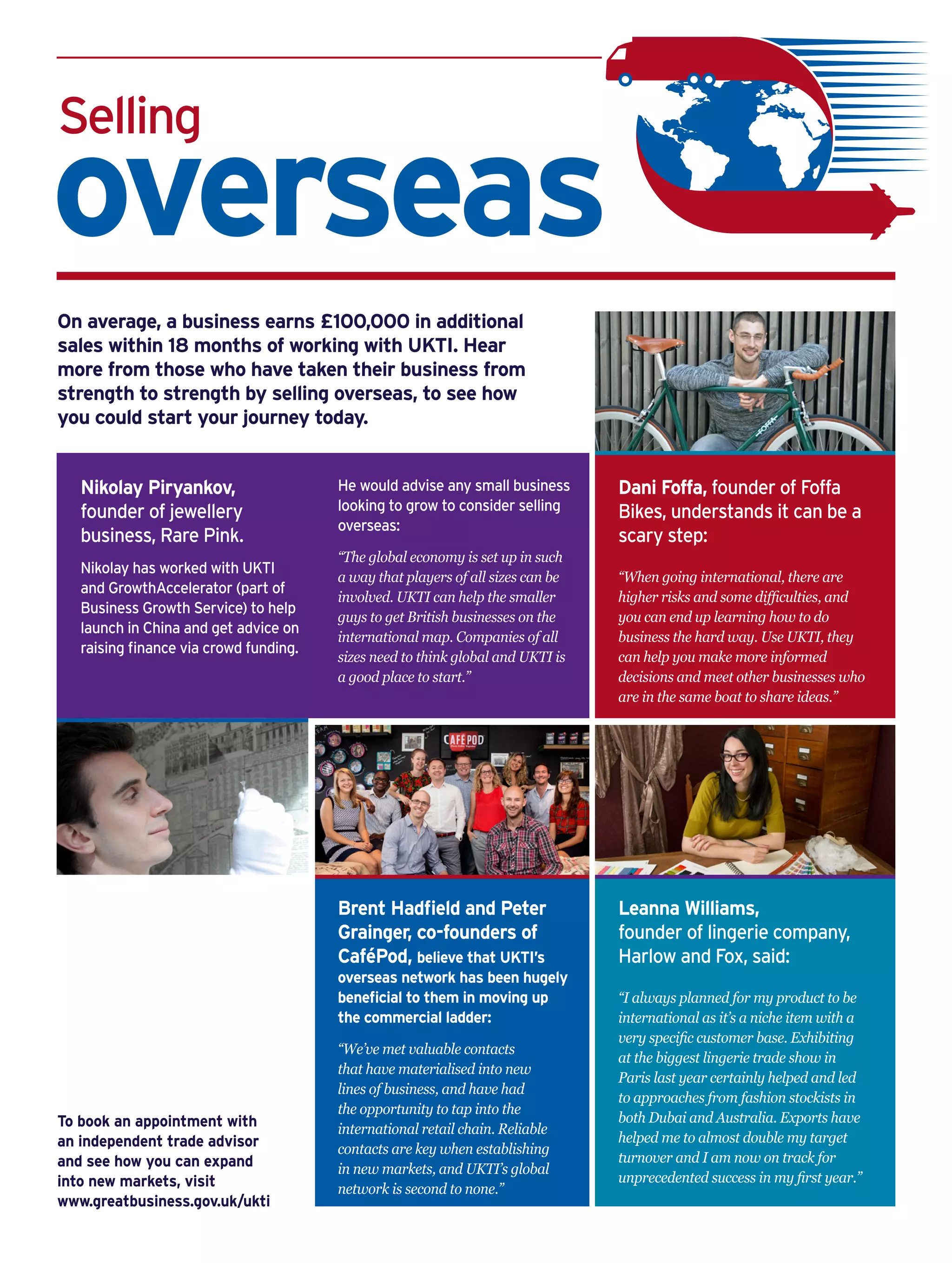 Selling
overseas
On average, a business earns £100,000 in additional
sales within 18 months of working with UKTI. Hear
more from those who have taken their business from
strength to strength by selling overseas, to see how
you could start your journey today.
Brent Hadfield and Peter
Grainger, co-founders of
CaféPod, believe that UKTI’s
overseas network has been hugely
beneficial to them in moving up
the commercial ladder:
“We’ve met valuable contacts
that have materialised into new
lines of business, and have had
the opportunity to tap into the
international retail chain. Reliable
contacts are key when establishing
in new markets, and UKTI’s global
network is second to none.”
Leanna Williams,
founder of lingerie company,
Harlow and Fox, said:
“I always planned for my product to be
international as it’s a niche item with a
very specific customer base. Exhibiting
at the biggest lingerie trade show in
Paris last year certainly helped and led
to approaches from fashion stockists in
both Dubai and Australia. Exports have
helped me to almost double my target
turnover and I am now on track for
unprecedented success in my first year.”
Dani Foffa, founder of Foffa
Bikes, understands it can be a
scary step:
“When going international, there are
higher risks and some difficulties, and
you can end up learning how to do
business the hard way. Use UKTI, they
can help you make more informed
decisions and meet other businesses who
are in the same boat to share ideas.”
To book an appointment with
an independent trade advisor
and see how you can expand
into new markets, visit
www.greatbusiness.gov.uk/ukti
Nikolay Piryankov,
founder of jewellery
business, Rare Pink.
Nikolay has worked with UKTI
and GrowthAccelerator (part of
Business Growth Service) to help
launch in China and get advice on
raising finance via crowd funding.
He would advise any small business
looking to grow to consider selling
overseas:
“The global economy is set up in such
a way that players of all sizes can be
involved. UKTI can help the smaller
guys to get British businesses on the
international map. Companies of all
sizes need to think global and UKTI is
a good place to start.”
 